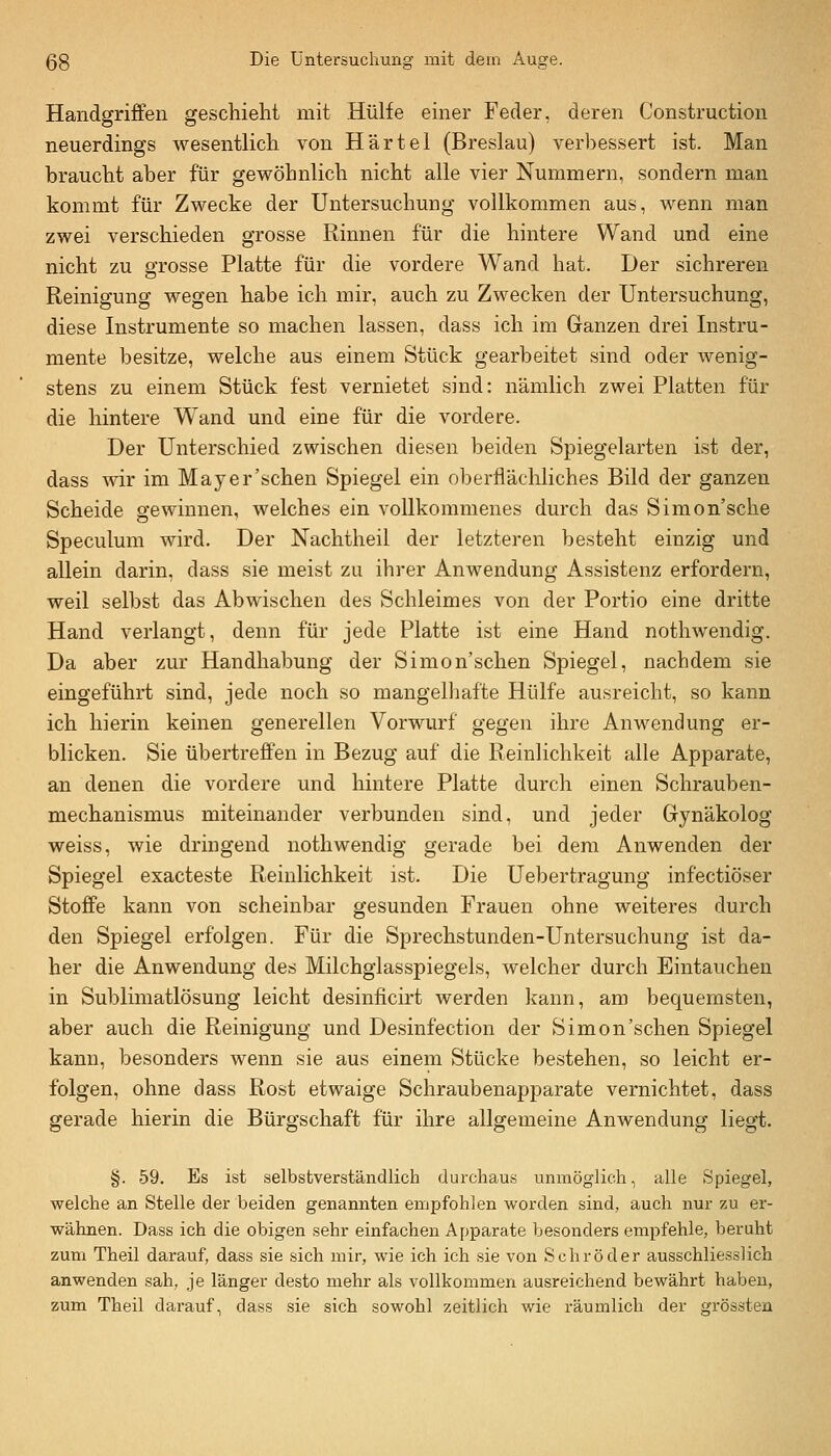 Handgriffen geschieht mit Hülfe einer Feder, deren Construction neuerdings wesentlich von Härtel (Breslau) verbessert ist. Man braucht aber für gewöhnlich nicht alle vier Nummern, sondern man kommt für Zwecke der Untersuchung vollkommen aus, wenn man zwei verschieden grosse Rinnen für die hintere Wand und eine nicht zu grosse Platte für die vordere Wand hat. Der sichreren Reinigung wegen habe ich mir, auch zu Zwecken der Untersuchung, diese Instrumente so machen lassen, dass ich im Ganzen drei Instru- mente besitze, welche aus einem Stück gearbeitet sind oder wenig- stens zu einem Stück fest vernietet sind: nämlich zwei Platten für die hintere W^and und eine für die vordere. Der Unterschied zwischen diesen beiden Spiegelarten ist der, dass wir im Mayer'schen Spiegel ein oberfiäcliliches Bild der ganzen Scheide gewinnen, welches ein vollkommenes durch das Simon'sche Speculum wird. Der Nachtheil der letzteren besteht einzig und allein darin, dass sie meist zu ibrer Anwendung Assistenz erfordern, weil selbst das Abwischen des Schleimes von der Portio eine dritte Hand verlangt, denn für jede Platte ist eine Hand nothwendig. Da aber zur Handhabung der Simon'schen Spiegel, nachdem sie eingeführt sind, jede noch so mangelhafte Hülfe ausreicht, so kann ich hierin keinen generellen Vorwurf gegen ihre Anwendung er- blicken. Sie übertreffen in Bezug auf die Reinlichkeit alle Apparate, an denen die vordere und hintere Platte durch einen Schrauben- mechanismus miteinander verbunden sind, und jeder Gynäkolog weiss, wie dringend nothwendig gerade bei dem Anwenden der Spiegel exacteste Reinlichkeit ist. Die Uebertragung infectiöser Stoffe kann von scheinbar gesunden Frauen ohne weiteres durch den Spiegel erfolgen. Für die Sprechstunden-Untersuchung ist da- her die Anwendung des Milchglasspiegels, welcher durch Eintauchen in Sublimatlösung leicht desinficirt werden kann, am bequemsten, aber auch die Reinigung und Desinfection der Simon'schen Spiegel kann, besonders wenn sie aus einem Stücke bestehen, so leicht er- folgen, ohne dass Rost etwaige Schraubenapparate vernichtet, dass gerade hierin die Bürgschaft für ihre allgemeine Anwendung liegi. §. 59. Es ist selbstverständlich durchaus unmöglich, alle Spiegel, welche an Stelle der beiden genannten empfohlen worden sind, auch nur zu er- wähnen. Dass ich die obigen sehr einfachen Apparate besonders empfehle, beruht zum Theil darauf, dass sie sich mir, wie ich ich sie von Schröder ausschliesslich anwenden sah, je länger desto mehr als vollkommen ausreichend bewährt haben, zum Theil darauf, dass sie sich sowohl zeitlich wie räumlich der grössten