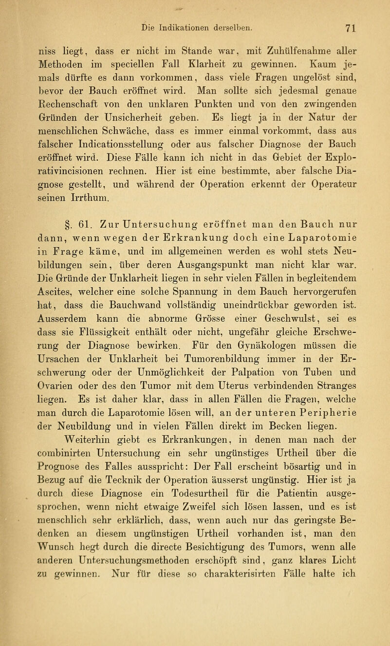 niss liegt, dass er nicht im Stande war, mit Zuhülfenahme aller Methoden im speciellen Fall Klarheit zu gewinnen. Kaum je- mals dürfte es dann vorkommen, dass viele Fragen ungelöst sind, bevor der Bauch eröffnet wird. Man sollte sich jedesmal genaue Rechenschaft von den unklaren Punkten und von den zwingenden Gründen der Unsicherheit geben. Es liegt ja in der Natur der menschlichen Schwäche, dass es immer einmal vorkommt, dass aus falscher Indicationsstellung oder aus falscher Diagnose der Bauch eröffnet wird. Diese Fälle kann ich nicht in das Gebiet der Explo- rativincisionen rechnen. Hier ist eine bestimmte, aber falsche Dia- gnose gestellt, und während der Operation erkennt der Operateur seinen Irrthum. §. 61. Zur Untersuchung eröffnet man den Bauch nur dann, wenn Avegen der Erkrankung doch eine Laparotomie in Frage käme, und im allgemeinen werden es wohl stets Neu- bildungen sein, über deren Ausgangspunkt man nicht klar war. Die Gründe der Unklarheit liegen in sehr vielen Fällen in begleitendem Ascites, welcher eine solche Spannung in dem Bauch hervorgerufen hat, dass die Bauchwand vollständig uneindrückbar geworden ist. Ausserdem kann die abnorme Grösse einer Geschwulst, sei es dass sie Flüssigkeit enthält oder nicht, ungefähr gleiche Erschwe- rung der Diagnose bewirken. Für den Gynäkologen müssen die Ursachen der Unklarheit bei Tumorenbildung immer in der Er- schwerung oder der Unmöglichkeit der Palpation von Tuben und Ovarien oder des den Tumor mit dem Uterus verbindenden Stranges liegen. Es ist daher klar, dass in allen Fällen die Fragen, welche man durch die Laparotomie lösen will, an der unteren Peripherie der Neubildung und in vielen Fällen direkt im Becken liegen. Weiterhin giebt es Erkrankungen, in denen man nach der combinirten Untersuchung ein sehr ungünstiges Urtheil über die Prognose des Falles ausspricht: Der Fall erscheint bösartig und in Bezug auf die Tecknik der Operation äusserst ungünstig. Hier ist ja durch diese Diagnose ein Todesurtheil für die Patientin ausge- sprochen, wenn nicht etwaige Zweifel sich lösen lassen, und es ist menschlich sehr erklärlich, dass, wenn auch nur das geringste Be- denken an diesem ungünstigen Urtheil vorhanden ist, man den Wunsch hegt durch die directe Besichtigung des Tumors, wenn alle anderen Untersuchungsmethoden erschöpft sind, ganz klares Licht zu gewinnen. Nur für diese so charakterisirten Fälle halte ich