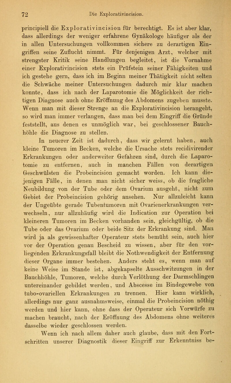 principiell die Explorativincision für berechtigt. Es ist aber klar, dass allerdings der weniger erfahrene Gynäkologe häufiger als der in allen Untersuchungen vollkommen sichere zu derartigen Ein- griffen seine Zuflucht nimmt. Für denjenigen Arzt, welcher mit strengster Kritik seine Handlungen begleitet, ist die Vornahme einer Explorativincision stets ein Prüfstein seiner Fähigkeiten und ich gestehe gern, dass ich im Beginn meiner Thätigkeit nicht selten die Schwäche meiner Untersuchungen dadurch mir klar machen konnte, dass ich nach der Laparotomie die Möglichkeit der rich- tigen Diagnose auch ohne Eröffnung des Abdomens zugeben musste. Wenn man mit dieser Strenge an die Explorativincision herangeht, so wird man immer verlangen, dass man bei dem Eingriff die Gründe feststellt, aus denen es unmöglich war, bei geschlossener Bauch- höhle die Diagnose zu stellen. In neuerer Zeit ist dadurch, dass wir gelernt haben, auch kleine Tumoren im Becken, welche die Ursache stets recidivirender Erkrankungen oder anderweiter Gefahren sind, durch die Laparo- tomie zu entfernen, auch in manchen Fällen von derartigen Geschwülsten die Probeincision gemacht worden. Ich kann die- jenigen Fälle, in denen man nicht sicher weiss, ob die fragliche Neubildung von der Tube oder dem Ovarium ausgeht, nicht zum Gebiet der Probeincision gehörig ansehen. Nur allzuleicht kann der Ungeübte gerade Tubentumoren mit Ovarienerkrankungen ver- wechseln, nur aUzuhäufig wird die Indication zur Operation bei kleineren Tumoren im Becken vorhanden sein, gleichgültig, ob die Tube oder das Ovarium oder beide Sitz der Erkrankung sind. Man wird ja als gewissenhafter Operateur stets bemüht sein, auch hier vor der Operation genau Bescheid zu wissen, aber für den vor- liegenden Erkrankungsfall bleibt die Nothwendigkeit der Entfernung dieser Organe immer bestehen. Anders steht es, wenn man auf keine Weise im Stande ist, abgekapselte Ausschwitzungen in der Bauchhöhle, Tumoren, welche durch Verlöthung der Darmschlingen untereinander gebildet werden, und Abscesse im Bindegewebe von tubo-ovariellen Erkrankungen zu trennen. Hier kann wirklich, allerdings nur ganz ausnahmsweise, einmal die Probeincision nöthig werden und hier kann, ohne dass der Operateur sich Vorwürfe zu machen braucht, nach der Eröffnung des Abdomens ohne weiteres dasselbe wieder geschlossen werden. Wenn ich nach allem daher auch glaube, dass mit den Fort- schritten unserer Diagnostik dieser Eingriff zur Erkenntniss be-