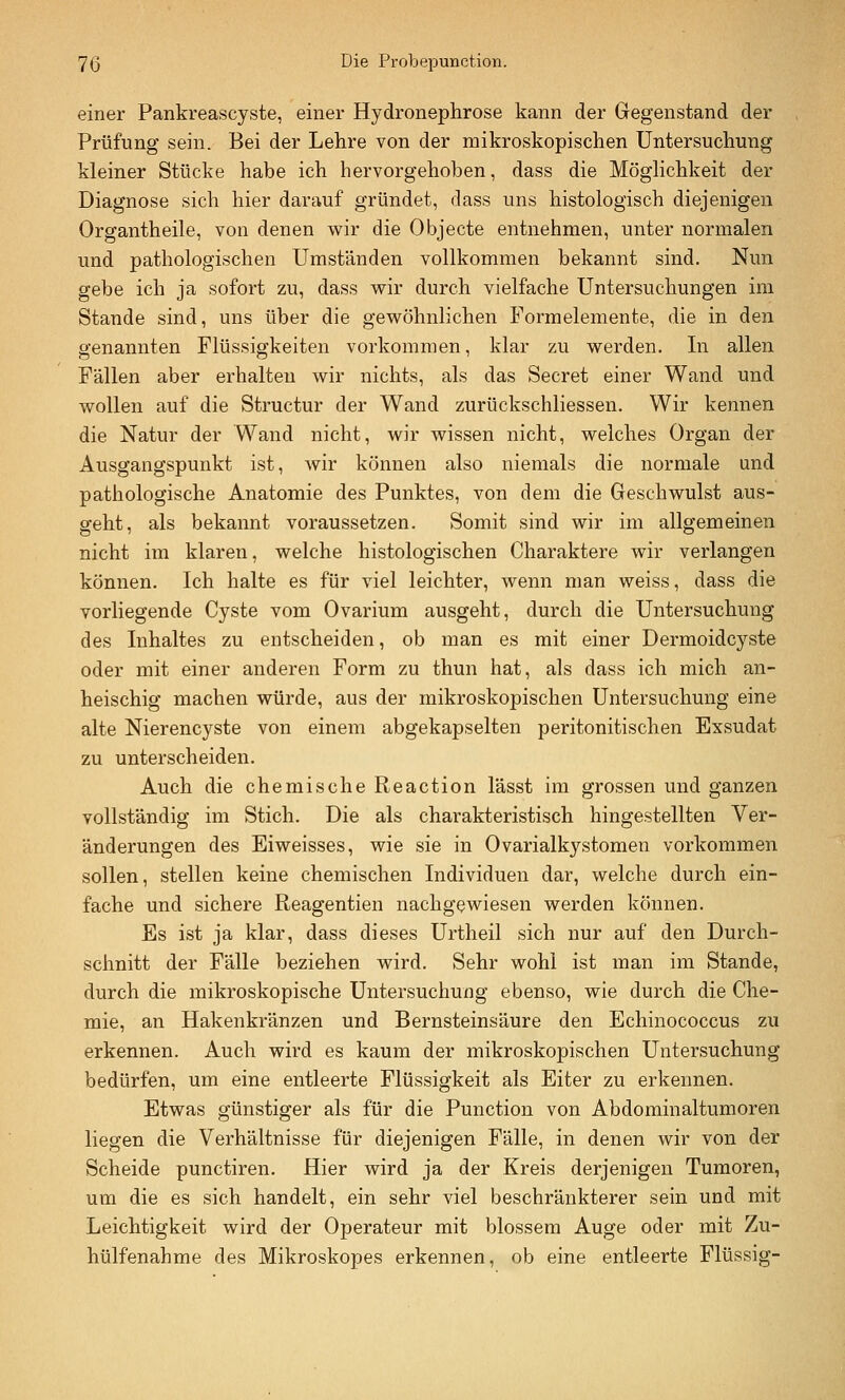 einer Pankreascyste, einer Hydronephrose kann der Gegenstand der Prüfung sein. Bei der Lehre von der mikroskopischen Untersuchung kleiner Stücke habe ich hervorgehoben, dass die Möghchkeit der Diagnose sich hier darauf gründet, dass uns histologisch diejenigen Organtheile, von denen wir die Objecte entnehmen, unter normalen und pathologischen Umständen vollkommen bekannt sind. Nun gebe ich ja sofort zu, dass vt^ir durch vielfache Untersuchungen im Stande sind, uns über die gewöhnlichen Formelemente, die in den genannten Flüssigkeiten vorkommen, klar zu werden. In allen Fällen aber erhalten wir nichts, als das Secret einer Wand und wollen auf die Structur der Wand zurückschliessen. Wir kennen die Natur der Wand nicht, wir wissen nicht, welches Organ der Ausgangspunkt ist, wir können also niemals die normale und pathologische Anatomie des Punktes, von dem die Geschwulst aus- geht, als bekannt voraussetzen. Somit sind wir im allgemeinen nicht im klaren, welche histologischen Charaktere wir verlangen können. Ich halte es für viel leichter, wenn man weiss, dass die vorliegende Cyste vom Ovarium ausgeht, durch die Untersuchung des Inhaltes zu entscheiden, ob man es mit einer Dermoidcyste oder mit einer anderen Form zu thun hat, als dass ich mich an- heischig machen würde, aus der mikroskopischen Untersuchung eine alte Nierencyste von einem abgekapselten peritonitischen Exsudat zu unterscheiden. Auch die chemische Reaction lässt im grossen und ganzen vollständig im Stich. Die als charakteristisch hingestellten Ver- änderungen des Eiweisses, wie sie in Ovarialkystomen vorkommen sollen, stellen keine chemischen Individuen dar, welche durch ein- fache und sichere Reagentien nachgewiesen werden können. Es ist ja klar, dass dieses Urtheil sich nur auf den Durch- schnitt der Fälle beziehen wird. Sehr wohl ist man im Stande, durch die mikroskopische Untersuchung ebenso, wie durch die Che- mie, an Hakenkränzen und Bernsteinsäure den Echinococcus zu erkennen. Auch wird es kaum der mikroskopischen Untersuchung bedürfen, um eine entleerte Flüssigkeit als Eiter zu erkennen. Etwas günstiger als für die Function von Abdominaltumoren liegen die Verhältnisse für diejenigen Fälle, in denen wir von der Scheide punctiren. Hier wird ja der Kreis derjenigen Tumoren, um die es sich handelt, ein sehr viel beschränkterer sein und mit Leichtigkeit wird der Operateur mit blossem Auge oder mit Zu- hülfenahme des Mikroskopes erkennen, ob eine entleerte Flüssig-