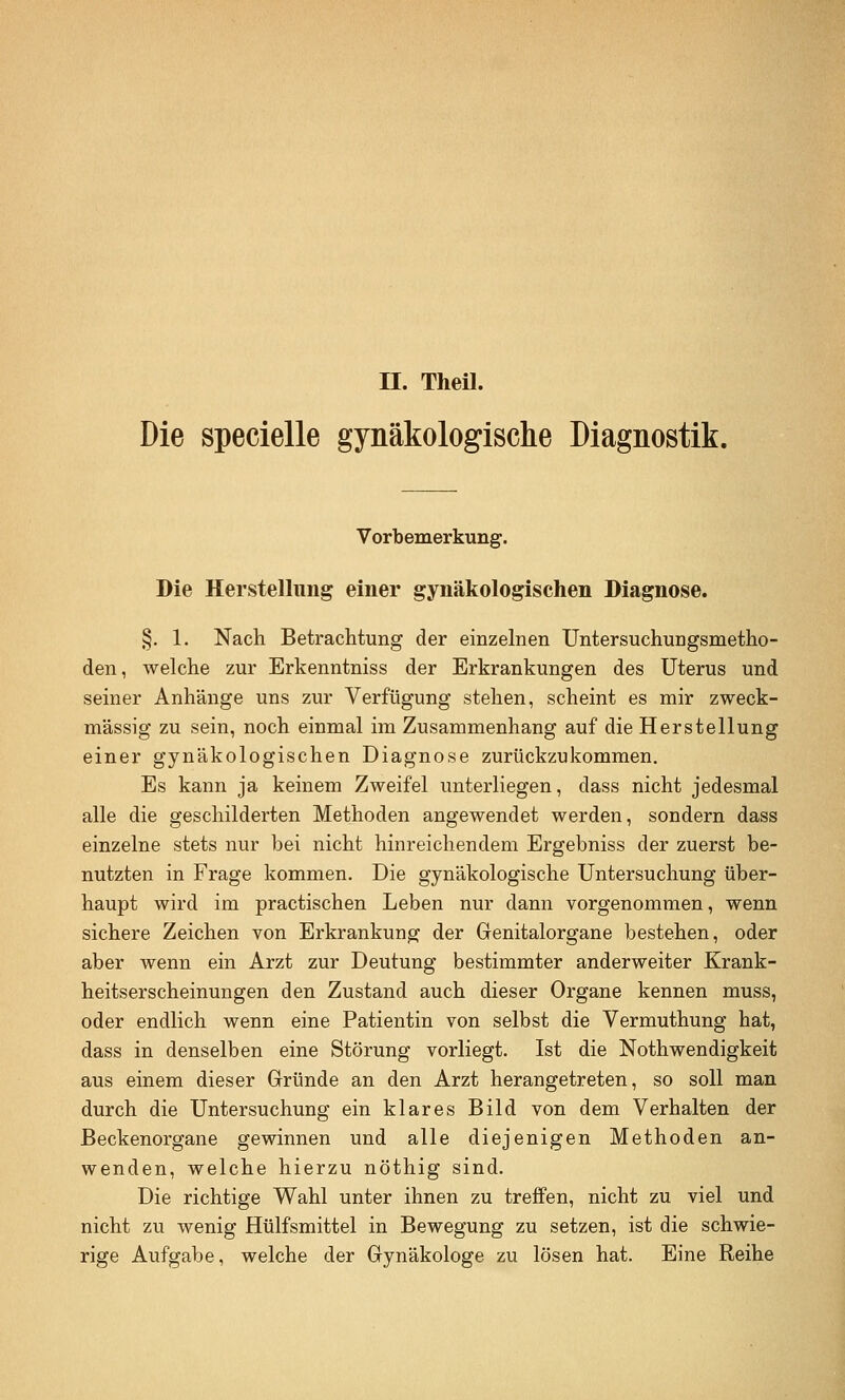 n. TheU. Die specielle gynäkologische Diagnostik. Vorbemerkung. Die Herstellung einer gynäkologischen Diagnose. §. 1. Nacli Betrachtung der einzelnen UntersuchuEgsmetho- den, welche zur Erkenntniss der Erkrankungen des Uterus und seiner Anhänge uns zur Verfügung stehen, scheint es mir zweck- mässig zu sein, noch einmal im Zusammenhang auf die Herstellung einer gynäkologischen Diagnose zurückzukommen. Es kann ja keinem Zweifel unterliegen, dass nicht jedesmal alle die geschilderten Methoden angewendet werden, sondern dass einzelne stets nur bei nicht hinreichendem Ergebniss der zuerst be- nutzten in Frage kommen. Die gynäkologische Untersuchung über- haupt wird im practischen Leben nur dann vorgenommen, wenn sichere Zeichen von Erkrankung der Genitalorgane bestehen, oder aber wenn ein Arzt zur Deutung bestimmter anderweiter Krank- heitserscheinungen den Zustand auch dieser Organe kennen muss, oder endlich wenn eine Patientin von selbst die Vermuthung hat, dass in denselben eine Störung vorliegt. Ist die Nothwendigkeit aus einem dieser Gründe an den Arzt herangetreten, so soll man durch die Untersuchung ein klares Bild von dem Verhalten der Beckenorgane gewinnen und alle diejenigen Methoden an- wenden, welche hierzu nöthig sind. Die richtige Wahl unter ihnen zu treffen, nicht zu viel und nicht zu wenig Hülfsmittel in Bewegung zu setzen, ist die schwie- rige Aufgabe, welche der Gynäkologe zu lösen hat. Eine Reihe