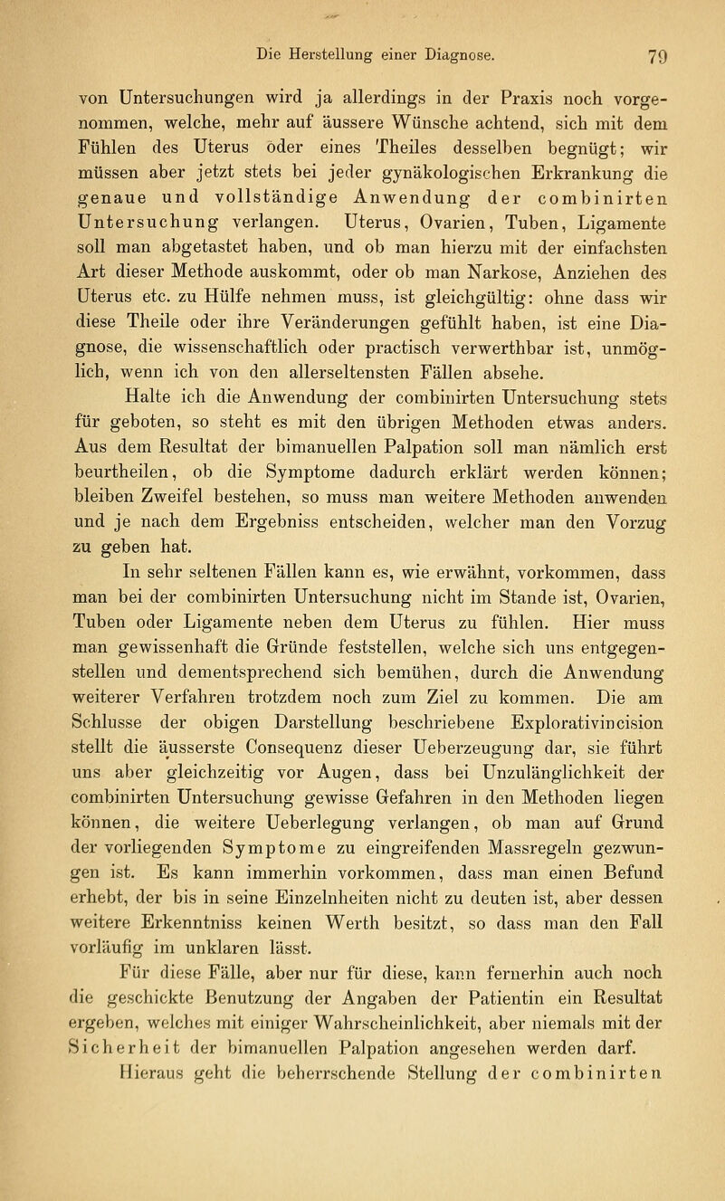 von Untersuchungen wird ja allerdings in der Praxis noch vorge- nommen, welche, mehr auf äussere Wünsche achtend, sich mit dem Fühlen des Uterus oder eines Theiles desselben begnügt; wir müssen aber jetzt stets bei jeder gynäkologischen Erkrankung die genaue und vollständige Anwendung der combinirten Untersuchung verlangen. Uterus, Ovarien, Tuben, Ligamente soll man abgetastet haben, und ob man hierzu mit der einfachsten Art dieser Methode auskommt, oder ob man Narkose, Anziehen des Uterus etc. zu Hülfe nehmen muss, ist gleichgültig: ohne dass wir diese Theile oder ihre Veränderungen gefühlt haben, ist eine Dia- gnose, die wissenschaftlich oder practisch verwerthbar ist, unmög- lich, wenn ich von den allerseltensten Fällen absehe. Halte ich die Anwendung der combinirten Untersuchung stets für geboten, so steht es mit den übrigen Methoden etwas anders. Aus dem Resultat der bimanuellen Palpation soll man nämlich erst beurtheilen, ob die Symptome dadurch erklärt werden können; bleiben Zweifel bestehen, so muss man weitere Methoden anwenden und je nach dem Ergebniss entscheiden, welcher man den Vorzug zu geben hat. In sehr seltenen Fällen kann es, wie erwähnt, vorkommen, dass man bei der combinirten Untersuchung nicht im Stande ist, Ovarien, Tuben oder Ligamente neben dem Uterus zu fühlen. Hier muss man gewissenhaft die Gründe feststellen, welche sich uns entgegen- stellen und dementsprechend sich bemühen, durch die Anwendung weiterer Verfahren trotzdem noch zum Ziel zu kommen. Die am Schlüsse der obigen Darstellung beschriebene Explorativincision stellt die äusserste Consequenz dieser Ueberzeugung dar, sie führt uns aber gleichzeitig vor Augen, dass bei Unzulänglichkeit der combinirten Untersuchung gewisse Gefahren in den Methoden liegen können, die weitere Ueberlegung verlangen, ob man auf Grund der vorliegenden Symptome zu eingreifenden Massregeln gezwun- gen ist. Es kann immerhin vorkommen, dass man einen Befund erhebt, der bis in seine Einzelnheiten nicht zu deuten ist, aber dessen weitere Erkenntniss keinen Werth besitzt, so dass man den Fall vorläufig im unklaren lässt. Für diese Fälle, aber nur für diese, kann fernerhin auch noch die geschickte Benutzung der Angaben der Patientin ein Resultat ergeben, welches mit einiger Wahrscheinlichkeit, aber niemals mit der Sicherheit der bimanuellen Palpation angesehen werden darf. Hieraus geht die beherrschende Stellung der combinirten