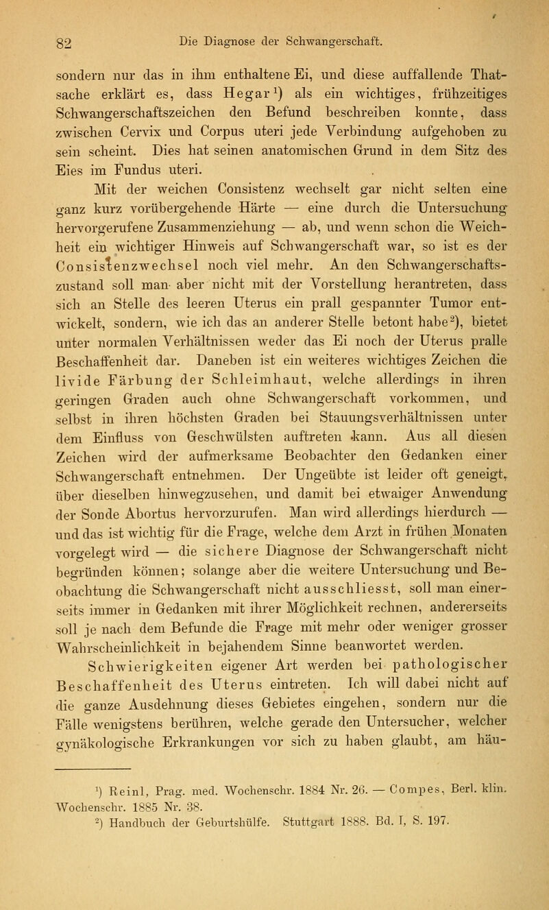 sondern nur das in ihm enthaltene Ei, und diese auffallende That- sache erklärt es, dass Hegar^) als ein wichtiges, frühzeitiges Schwangerschaftszeichen den Befund beschreiben konnte, dass zwischen Cervix und Corpus uteri jede Verbindung aufgehoben zu sein scheint. Dies hat seinen anatomischen Grund in dem Sitz des Eies im Fundus uteri. Mit der weichen Consistenz wechselt gar nicht selten eine ganz kurz vorübergehende Härte — eine durch die Untersuchung hervorgerufene Zusammenziehung — ab, und wenn schon die Weich- heit ein wichtiger Hinweis auf Schwangerschaft war, so ist es der Consistenzwechsel noch viel mehr. An den Schwangerschafts- zustand soll man aber nicht mit der Vorstellung herantreten, dass sich an Stelle des leeren Uterus ein prall gespannter Tumor ent- wickelt, sondern, wie ich das an anderer Stelle betont habe^), bietet unter normalen Verhältnissen weder das Ei noch der Uterus pralle Beschaffenheit dar. Daneben ist ein weiteres wichtiges Zeichen die livide Färbung der Schleimhaut, welche allerdings in ihren geringen Graden auch ohne Schwangerschaft vorkommen, und selbst in ihren höchsten Graden bei Stauungsverhältnissen unter dem Einfiuss von Geschwülsten auftreten .kann. Aus all diesen Zeichen wird der aufmerksame Beobachter den Gedanken einer Schwangerschaft entnehmen. Der Ungeübte ist leider oft geneigt,, über dieselben hinwegzusehen, und damit bei etwaiger Anwendung der Sonde Abortus hervorzurufen. Man wird allerdings hierdurch — und das ist wichtig für die Frage, welche dem Arzt in frühen Monaten vorgelegt wird — die sichere Diagnose der Schwangerschaft nicht beo-ründen können; solange aber die weitere Untersuchung und Be- obachtung die Schwangerschaft nicht ausschliesst, soll man einer- seits immer in Gedanken mit ihrer Möglichkeit rechnen, andererseits soll je nach dem Befunde die Frage mit mehr oder weniger grosser Wahrscheinlichkeit in bejahendem Sinne beanwortet werden. Schwierigkeiten eigener Art werden bei pathologischer Beschaffenheit des Uterus eintreten. Ich will dabei nicht auf die ganze Ausdehnung dieses Gebietes eingehen, sondern nur die Fälle Avenigstens berühren, welche gerade den Untersucher, welcher gvnäkologische Erkrankungen vor sich zu haben glaubt, am häu- ') Reinl, Prag. med. Wochenschr. 1884 Nr. 26. — Conipes, Berl. Min. Wochenschr. 1885 Nr. .38.