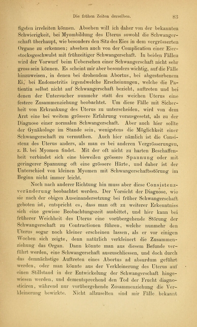 figsten irreleiten können. Absehen will ich daher von der bekannten SchAvierigkeit, bei Myombildung des Uterus sowohl die Schwanger- schaft überhaupt, wie besonders den Sitz des Eies in dem vergrösserten Organe zu erkennen; absehen auch von der Complication einer Eier- stocksgeschwulst mit frühzeitiger Schwangerschaft. In beiden Fällen wird der Vorwurf beim Uebersehen einer Schwangerschaft nicht sehr gross sein können. Es scheint mir aber besonders wichtig, auf die Fälle hinzuweisen, in denen bei drohendem Abortus, bei abgestorbenem Ei,' bei Endometritis irgendwelche Erscheinungen, welche die Pa- tientin selbst nicht auf Schwangerschaft bezieht, auftreten und bei denen der Untersucher nunmehr statt des weichen Uterus eine festere Zusammenziehung beobachtet. Um diese Fälle mit Sicher- heit von Erkrankung des Uterus zu unterscheiden, wird von dem Arzt eine bei weitem grössere Erfahrung vorausgesetzt, als zu der Diagnose einer normalen Schwangerschaft. Aber auch hier sollte der Gynäkologe im Stande sein, wenigstens die Möglichkeit einer Schwangerschaft zu vermuthen. Auch hier nämlich ist die Consi- stenz des Uterus anders, als man es bei anderen Vergrösserungen, z. B. bei Myomen findet. Mit der oft nicht zu harten Beschaffen- heit verbindet sich eine bisweilen grössere Spannung oder mit geringerer Spannung oft eine grössere Härte, und daher ist der Unterschied von kleinen Myomen mit Schwangerschaftsstörung im Beginn nicht immer leicht. Noch nach anderer Richtung hin muss aber diese Consistenz- veränderung beobachtet werden. Der Vorsicht der Diagnose, wie sie nach der obigen Auseinandersetzung bei früher Schwangerschaft geboten ist, entspricht es, dass man oft zu weiterer Erkenntnis» sich eine gewisse Beobachtungszeit ausbittet, und hier kann bei früherer Weichheit des Uterus eine vorübergehende Störung der Schwangerschaft zu Contractionen führen, welche nunmehr den Uterus sogar noch kleiner erscheinen lassen, als er vor einigen Wochen sich zeigte, denn natürlich verkleinert die Zusammen- ziehung das Organ. Dann könnte man aus diesem Befunde ver- führt werden, eine Schwangerschaft auszuschliessen, und doch durch das demnächstige Auftreten eines Abortus ad absurdum geführt werden, oder man könnte aus der Verkleinerung des Uterus auf einen Stillstand in der Entwickelung der Schwangerschaft hinge- wiesen werden, und dementsprechend den Tod der Frucht diagno- sticiren, während nur vorübergehende Zusammenziehung die Ver- kleinerung bewirkte. Nicht allzuselten sind mir Fälle bekannl;