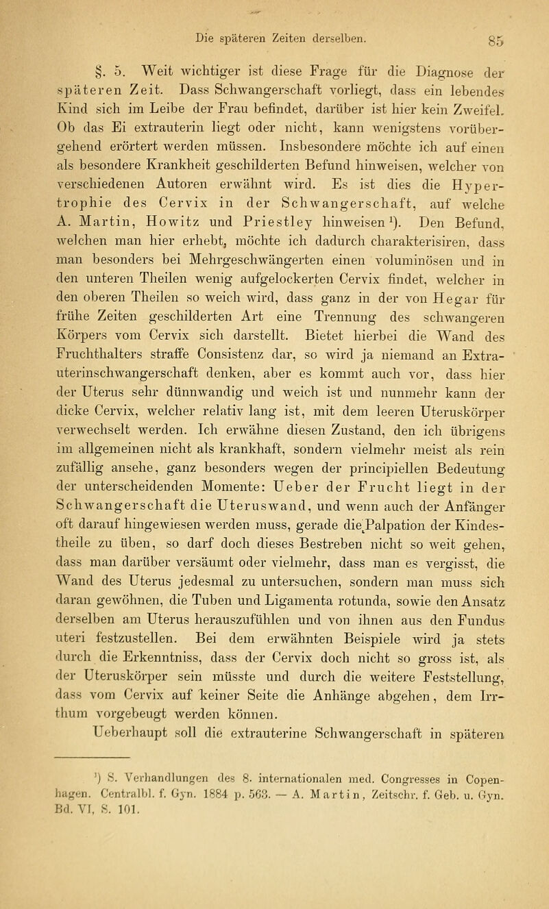 §. 5. Weit wichtiger ist diese Frage für die Diagnose der späteren Zeit. Dass Schwangerschaft vorliegt, dass ein lebendes Kind sich im Leibe der Frau befindet, darüber ist hier kein ZweifeL Ob das Ei extrauterin liegt oder nicht, kann wenigstens vorüber- gehend erörtert werden müssen. Insbesondere möchte ich auf einen als besondere Krankheit geschilderten Befund hinweisen, welcher von verschiedenen Autoren erwähnt wird. Es ist dies die Hyper- trophie des Cervix in der Schwangerschaft, auf welche A. Martin, Howitz und Priestley hinweisen i). Den Befund, welchen man hier erhebt, möchte ich dadurch charakterisiren, dass man besonders bei Mehrgeschwängerten einen voluminösen und in den unteren Theilen wenig aufgelockerten Cervix findet, welcher in den oberen Theilen so weich wird, dass ganz in der von He gar für frühe Zeiten geschilderten Art eine Trennung des schwangeren Körpers vom Cervix sich darstellt. Bietet hierbei die Wand des Fruchthalters straffe Consistenz dar, so wird ja niemand an Extra- uterinschwangerschaft denken, aber es kommt auch vor, dass hier der Uterus sehr dünnwandig und weich ist und nunmehr kann der dicke Cervix, welcher relativ lang ist, mit dem leeren Uteruskörper verwechselt werden. Ich erwähne diesen Zustand, den ich übrigens im allgemeinen nicht als krankhaft, sondern vielmehr meist als rein zufällig ansehe, ganz besonders wegen der principiellen Bedeutung der unterscheidenden Momente: Ueber der Frucht liegt in der Schwangerschaft die Uteruswand, und wenn auch der Anfänger oft darauf hingewiesen werden muss, gerade dieTalpation der Kindes- theile zu üben, so darf doch dieses Bestreben nicht so weit gehen, dass man darüber versäumt oder vielmehr, dass man es vergisst, die Wand des Uterus jedesmal zu untersuchen, sondern man muss sich daran gewöhnen, die Tuben und Ligamenta rotunda, sowie den Ansatz derselben am Uterus herauszufühlen und von ihnen aus den Fundus uteri festzustellen. Bei dem erwähnten Beispiele wird ja stets durch die Erkenntniss, dass der Cervix doch nicht so gross ist, als der Uteruskörper sein müsste und durch die weitere Feststellung, dass vom Cervix auf keiner Seite die Anhänge abgehen, dem Irr- thum vorgebeugt werden können. Ueberhaupt soll die extrauterine Schwangerschaft in späteren ') >S. Verhandlungen des 8. internationalen med. Congresses in Copen- hagen. Centralbl. f. Gyn. 1884 p. 563. — A. Martin, Zeitschr. f. Geb. u. Gyn.