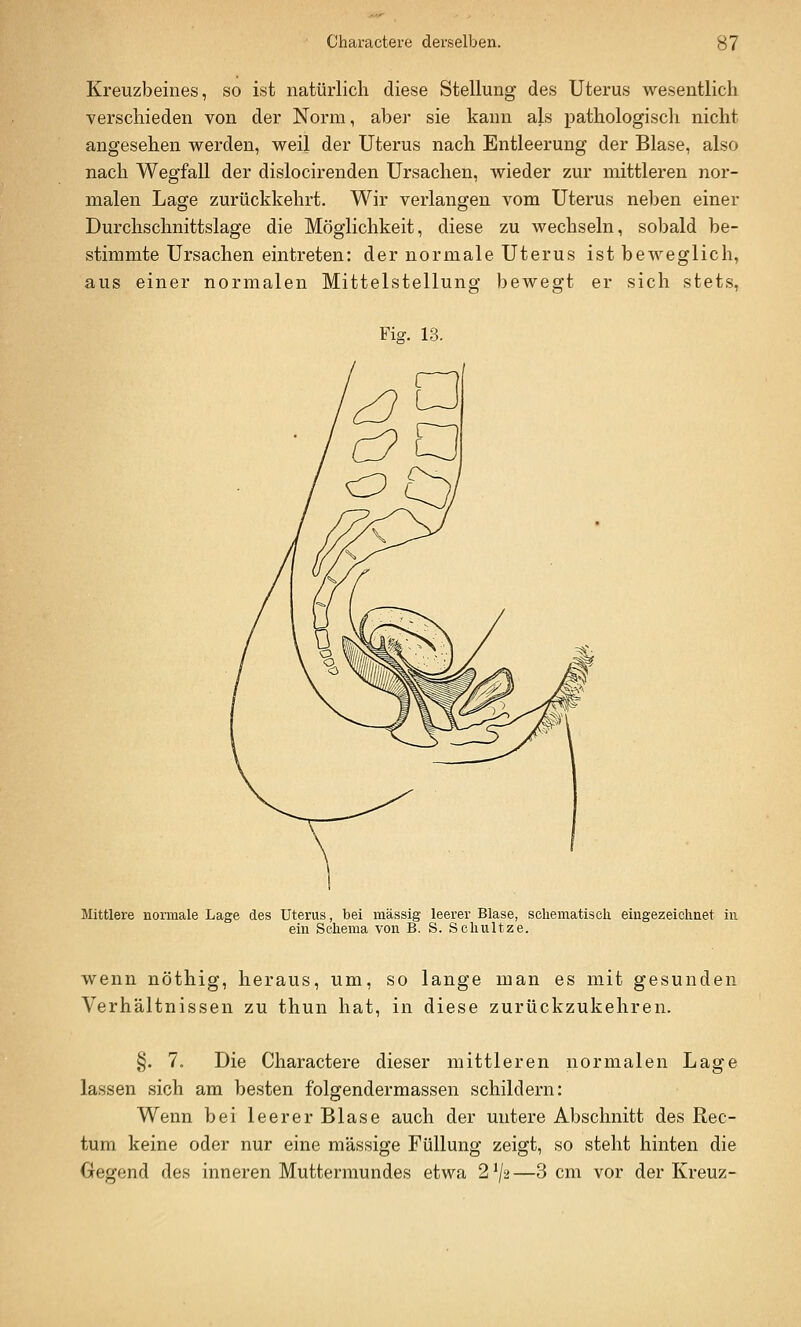 0/ Kreuzbeines, so ist natürlich diese Stellung des Uterus wesentlich verschieden von der Norm, aber sie kann als pathologisch nicht angesehen vrerden, vreil der Uterus nach Entleerung der Blase, also nach Wegfall der dislocirenden Ursachen, wieder zur mittleren nor- malen Lage zurückkehrt. Wir verlangen vom Uterus neben einer Durchschnittslage die Möglichkeit, diese zu wechseln, sobald be- stimmte Ursachen eintreten: der normale Uterus ist beweglich, aus einer normalen Mittelstellung bewegt er sich stets, Fi^. 13. Mittlere normale Lage des Uterus, bei massig leerer Blase, schematiscli eingezeichnet in ein Schema von B. S. Schnitze. wenn nöthig, heraus, um, so lange man es mit gesunden Verhältnissen zu thun hat, in diese zurückzukehren. §. 7. Die Charactere dieser mittleren normalen Lage lassen sich am besten folgendermassen schildern: Wenn bei leerer Blase auch der untere Abschnitt des Rec- tum keine oder nur eine massige Füllung zeigt, so steht hinten die
