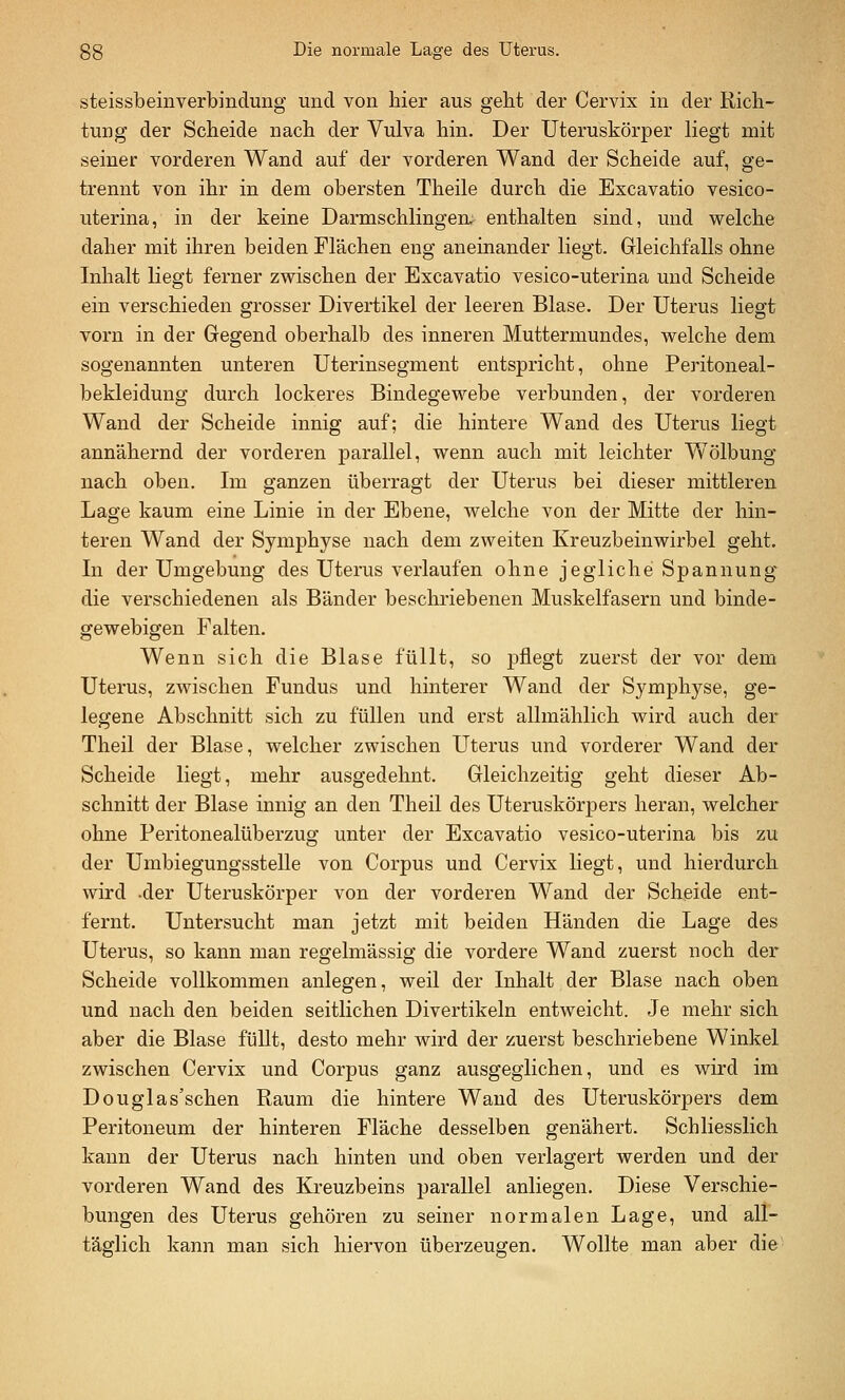 steissbeinverbinclung und von hier aus geht der Cervix in der Rich- tung der Scheide nach der Vulva hin. Der Uteruskörper liegt mit seiner vorderen Wand auf der vorderen Wand der Scheide auf, ge- trennt von ihr in dem obersten Theile durch die Excavatio vesico- uterina, in der keine Darmschlingen, enthalten sind, und vrelche daher mit ihren beiden Flächen eng aneinander liegt. Gleichfalls ohne Inhalt liegt ferner zwischen der Excavatio vesico-uterina und Scheide ein verschieden grosser Divertikel der leeren Blase. Der Uterus liegt vorn in der Gegend oberhalb des inneren Muttermundes, welche dem sogenannten unteren Uterinsegment entspricht, ohne Peritoneal- bekleidung durch lockeres Bindegewebe verbunden, der vorderen Wand der Scheide innig auf; die hintere Wand des Uterus liegt annähernd der vorderen parallel, wenn auch mit leichter Wölbung nach oben. Im ganzen überragt der Uterus bei dieser mittleren Lage kaum eine Linie in der Ebene, welche von der Mitte der hin- teren Wand der Symphyse nach dem zweiten Kreuzbeinwirbel geht. In der Umgebung des Uterus verlaufen ohne jegliche Spannung die verschiedenen als Bänder beschriebenen Muskelfasern und binde- gewebigen Falten. Wenn sich die Blase füllt, so pflegt zuerst der vor dem Uterus, zwischen Fundus und hinterer Wand der Symphyse, ge- legene Abschnitt sich zu füllen und erst allmählich wird auch der Theil der Blase, welcher zwischen Uterus und vorderer Wand der Scheide liegt, mehr ausgedehnt. Gleichzeitig geht dieser Ab- schnitt der Blase innig an den Theil des Uteruskörpers heran, welcher ohne Peritonealüberzug unter der Excavatio vesico-uterina bis zu der Umbiegungsstelle von Corpus und Cervix liegt, und hierdurch wird .der Uteruskörper von der vorderen Wand der Scheide ent- fernt. Untersucht man jetzt mit beiden Händen die Lage des Uterus, so kann man regelmässig die vordere Wand zuerst noch der Scheide vollkommen anlegen, weil der Inhalt der Blase nach oben und nach den beiden seitlichen Divertikeln entweicht. Je mehr sich aber die Blase füUt, desto mehr wird der zuerst beschriebene Winkel zwischen Cervix und Corpus ganz ausgeglichen, und es wird im Douglas'schen Raum die hintere Wand des Uteruskörpers dem Peritoneum der hinteren Fläche desselben genähert. Schliesslich kann der Uterus nach hinten und oben verlagert werden und der vorderen Wand des Kreuzbeins parallel anliegen. Diese Verschie- bungen des Uterus gehören zu seiner normalen Lage, und all- täglich kann man sich hiervon überzeugen. Wollte man aber die