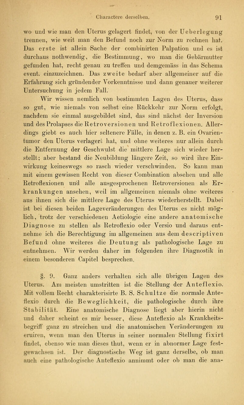 WO und wie man den Uterus gelagert findet, von der Ueberlegung trennen, wie weit man den Befund noch zur Norm zu rechnen hat. Das erste ist allein Sache der combinirten Palpation und es ist durchaus nothwendig, die Bestimmung, wo man die Gebärmutter gefunden hat, recht genau zu treffen und demgemäss in das Schema event. einzuzeichnen. Das zweite bedarf aber allgemeiner auf die Erfahrung sich gründender Vorkenntnisse und dann genauer weiterer Untersuchung in jedem Fall. Wir wissen nemlich von bestimmten Lagen des Uterus, dass so gut, wie niemals von selbst eine Rückkehr zur Norm erfolgt, nachdem sie einmal ausgebildet sind, das sind nächst der Inversion und des Prolapses die Retroversionen und Retroflexionen. Aller- dings giebt es auch hier seltenere Fälle, in denen z. B. ein Ovarien- tumor den Uterus verlagert hat, und ohne weiteres nur allein durch die Entfernung der Greschwulst die mittlere Lage sich wieder her- stellt; aber bestand die Neubildung längere Zeit, so wird ihre Ein- wirkung keineswegs so rasch wieder verschwinden. So kann man mit einem gewissen Recht von dieser Combination absehen und alle Retroflexionen und alle ausgesprochenen Retroversionen als Er- krankungen ansehen, weil im allgemeinen niemals ohne weiteres aus ihnen sich die mittlere Lage des Uterus wiederherstellt. Dabei ist bei diesen beiden Lageveränderungen des Uterus es nicht mög- lich, trotz der verschiedenen Aetiologie eine andere anatomische Diagnose zu stellen als Retroflexio oder Versio und daraus ent- nehme ich die Berechtigung im allgemeinen aus dem descriptiven Befund ohne weiteres die Deutung als pathologische Lage zu entnehmen. Wir werden daher im folgenden ihre Diagnostik in einem besonderen Capitel besprechen. §. 9. Ganz anders verhalten sich alle übrigen Lagen des Uterus. Am meisten umstritten ist die Stellung der Anteflexio. Mit vollem Recht charakterisirte B. S. Schultze die normale Ante- flexio durch die Beweglichkeit, die pathologische durch ihre Stabilität. Eine anatomische Diagnose liegt aber hierin nicht und daher scheint es mir besser, diese Anteflexio als Krankheits- begriff ganz zu streichen und die anatomischen Veränderungen zu eruiren, wenn man den Uterus in seiner normalen Stellung fixirt findet, ebenso wie man dieses thut, wenn er in abnormer Lage fest- gewachsen ist. Der diagnostische Weg ist ganz derselbe, ob man auch eine pathologische Anteflexio annimmt oder ol) man die ana-