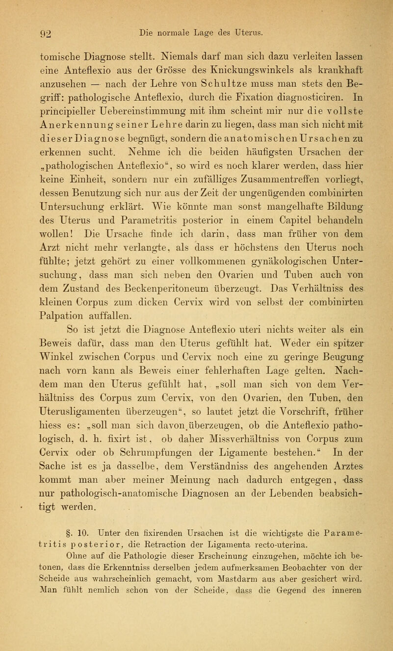 tomiscbe Diagnose stellt. Niemals darf man sich dazu verleiten lassen eine Anteflexio aus der Grösse des Knickungswinkels als krankhaft anzusehen — nach der Lehre von Schnitze muss man stets den Be- griff: pathologische Anteflexio, durch die Fixation diagnosticiren. In principieller Uebereinstimmung mit ihm scheint mir nur die vollste Anerkennung seiner Lehre darin zu liegen, dass man sich nicht mit dieser Diagnose begnügt, sondern die anatomischenUrsachen zu erkennen sucht. Nehme ich die beiden häufigsten Ursachen der „pathologischen Anteflexio, so wird es noch klarer werden, dass hier keine Einheit, sondern nur ein zufälliges Zusammentreffen vorliegt, dessen Benutzung sich nur aus der Zeit der ungenügenden combinirten Untersuchung erklärt. Wie könnte man sonst mangelhafte Bildung des Uterus und Parametritis posterior in einem Capitel behandeln wollen! Die Ursache flnde ich darin, dass man früher von dem Arzt nicht mehr verlangte, als dass er höchstens den Uterus noch fühlte; jetzt gehört zu einer vollkommenen gynäkologischen Unter- suchung, dass man sich neben den Ovarien und Tuben auch von dem Zustand des Beckenperitoneum überzeugt. Das Verhältniss des kleinen Corpus zum dicken Cervix wird von selbst der combinirten Palpation auffallen. So ist jetzt die Diagnose Anteflexio uteri nichts weiter als ein Beweis dafür, dass man den Uterus gefühlt hat. Weder ein spitzer Winkel zwischen Corpus und Cervix noch eine zu geringe Beugung nach vorn kann als Beweis einer fehlerhaften Lage gelten. Nach- dem man den Uterus gefühlt hat, „soll man sich von dem Ver- hältniss des Corpus zum Cervix, von den Ovarien, den Tuben, den Uterusligamenten überzeugen, so lautet jetzt die Vorschrift, früher hiess es: „soll man sich davonüberzeugen, ob die Anteflexio patho- logisch, d. h. fixirt ist. ob daher Missverhältniss von Corpus zum Cervix oder ob Schrumpfungen der Ligamente bestehen. In der Sache ist es ja dasselbe, dem Verständniss des angehenden Arztes kommt man aber meiner Meinung nach dadurch entgegen, -dass nur pathologisch-anatomische Diagnosen an der Lebenden beabsich- tigt werden. §. 10. Unter den fixirenden Ursachen ist die wichtigste die Parame- tritis posterior, die Retraction der Ligamenta recto-uterina. Ohne auf die Pathologie dieser Erscheinung einzugehen, möchte ich be- tonen, dass die Erkenntniss derselben jedem aufmerksamen Beobachter von der Scheide aus wahrscheinlich gemacht, vom Mastdarm aus aber gesichert wird. Man fühlt nemlich schon von der Scheide, dass die Gegend des inneren