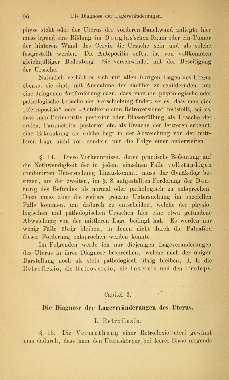 physe stellt oder der Uterus der vorderen Baucliwand anliegt; hier muss irgend eine Bildung im Douglas'schen Raum oder ein Tumor der hinteren Wand des Cervix die Ursaclie sein und als solche festgestellt werden. Die Antepositio selbst ist von vollkommen gleichgültiger Bedeutung. Sie verschwindet mit der Beseitigung der Ursache. Natürlich verhält es sich mit allen übrigen Lagen des Uterus ebenso, sie sind, mit Ausnahme der nachher zu schildernden, nur eine dringende Aufforderung dazu, dass man die physiologische oder pathologische Ursache der Verschiebung findet; sei es, dass man eine „Retropositio oder „Anteflexio cum Retroversione feststellt, sei es, dass man Perimetritis posterior oder Blasenfüllung als Ursache der ersten, Parametritis posterior etc. als Ursache der letzteren erkennt, eine Erkrankung als solche liegt in der Abweichung von der mitt- leren Lage nicht vor, sondern nur die Folge einer anderweiten. §. 14. Diese Vorkenntnisse, deren practische Bedeutung auf die Nothwendigkeit der in jedem einzelnen Falle vollständigen combinirten Untersuchung hinauskommt, muss der Gynäkolog be- sitzen, um der zweiten, im §. 8 aufgestellten Forderung der Deu- tung des Befundes als normal oder pathologisch zu entsprechen. Dazu muss aber die weitere genaue Untersuchung im speciellen Falle kommen, um dadurch zu entscheiden, welche der physio- logischen und pathologischen Ursachen hier eine etwa gefundene Abweichung von der mittleren Lage bedingt hat. Es werden nur wenig Fälle übrig bleiben, in denen nicht durch die Palpation dieser Forderung entsprochen werden könnte. Im Folgenden werde ich nur diejenigen Lage Veränderungen des Uterus in ihrer Diagnose besprechen, welche nach der obigen Darstellung noch als stets pathologisch übrig bleiben, d. h. die Retroflexio, die Retroversio, die Inversio und den Prolaps. Capitel 3. Die Diagnose der Lageveränderuiigeii des Uterus. L Retroflexio. §. 15. Die Vermuthung einer Retroflexio uteri gewinnt man dadurch, dass man den Uteruskörper bei leerer Blase nirgends