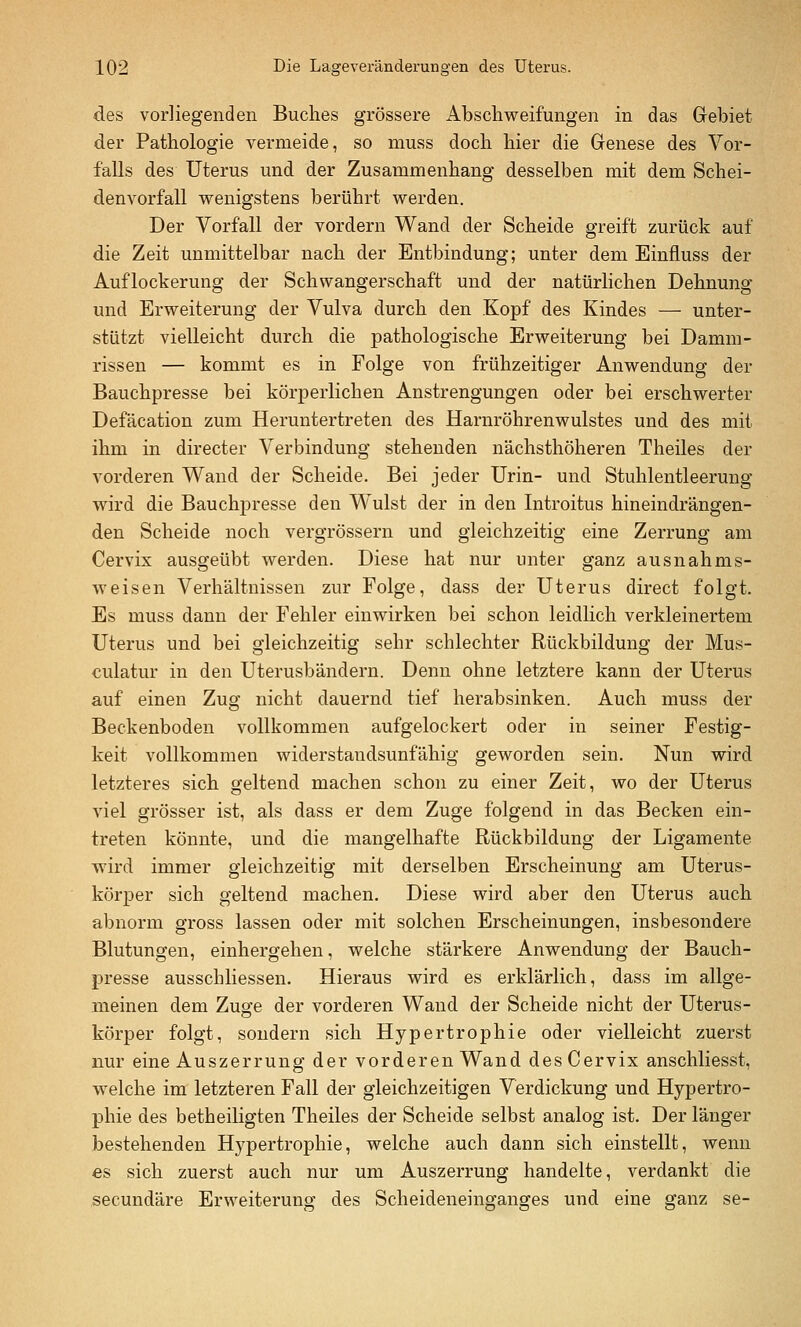 des vorliegenden Buches grössere Abschweifungen in das Gebiet der Pathologie vermeide, so muss doch hier die Genese des Vor- falls des Uterus und der Zusammenhang desselben mit dem Schei- denvorfall v^^enigstens berührt werden. Der Vorfall der vordem Wand der Scheide greift zurück auf die Zeit unmittelbar nach der Entbindung; unter dem Einfluss der Auflockerung der Schwangerschaft und der natürlichen Dehnung und Erweiterung der Vulva durch den Kopf des Kindes — unter- stützt vielleicht durch die pathologische Erweiterung bei Damm- rissen — kommt es in Folge von frühzeitiger Anwendung der Bauchpresse bei körperlichen Anstrengungen oder bei erschwerter Defäcation zum Heruntertreten des Harnröhrenwulstes und des mit ihm in directer Verbindung stehenden nächsthöheren Theiles der vorderen Wand der Scheide. Bei jeder Urin- und Stuhlentleerung wird die Bauchpresse den W^ulst der in den Introitus hineindrängen- den Scheide noch vergrössern und gleichzeitig eine Zerrung am Cervix ausgeübt werden. Diese hat nur unter ganz ausnahms- weisen Verhältnissen zur Folge, dass der Uterus direct folgt. Es muss dann der Fehler einwirken bei schon leidlich verkleinertem Uterus und bei gleichzeitig sehr schlechter Rückbildung der Mus- culatur in den Uterusbändern. Denn ohne letztere kann der Uterus auf einen Zug nicht dauernd tief herabsinken. Auch muss der Beckenboden vollkommen aufgelockert oder in seiner Festig- keit vollkommen widerstandsunfähig geworden sein. Nun wird letzteres sich geltend machen schon zu einer Zeit, wo der Uterus viel grösser ist, als dass er dem Zuge folgend in das Becken ein- treten könnte, und die mangelhafte Rückbildung der Ligamente wird immer gleichzeitig mit derselben Erscheinung am Uterus- körper sich geltend machen. Diese wird aber den Uterus auch abnorm gross lassen oder mit solchen Erscheinungen, insbesondere Blutungen, einhergehen, welche stärkere Anwendung der Bauch- presse ausschliessen. Hieraus wird es erklärlich, dass im allge- meinen dem Zuofe der vorderen Wand der Scheide nicht der Uterus- körper folgt, sondern sich Hypertrophie oder vielleicht zuerst nur eine Auszerrung der vorderen Wand des Cervix anschliesst, welche im letzteren Fall der gleichzeitigen Verdickung und Hypertro- phie des betheiligten Theiles der Scheide selbst analog ist. Der länger bestehenden Hypertrophie, welche auch dann sich einstellt, wenn es sich zuerst auch nur um Auszerrung handelte, verdankt die secundäre Erweiterung; des Scheideneinganges und eine ganz se-