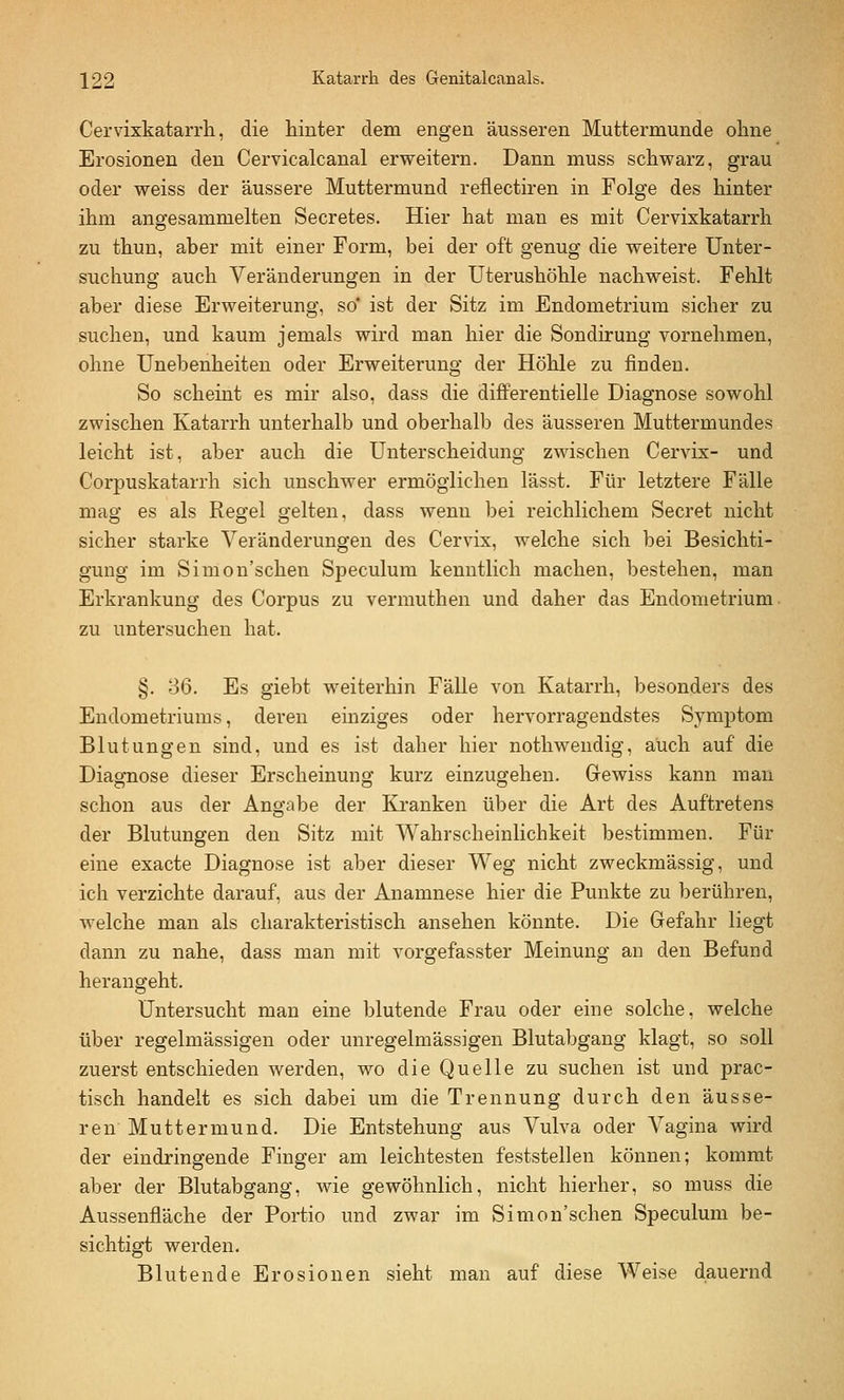 Cervixkatarrh, die hinter dem engen äusseren Muttermunde ohne Erosionen den Cervicalcanal erweitern. Dann muss schwarz, grau oder weiss der äussere Muttermund reflectiren in Folge des hinter ihm angesammelten Secretes. Hier hat man es mit Cervixkatarrh zu thun, aber mit einer Form, bei der oft genug die weitere Unter- suchung auch Veränderungen in der Uterushöhle nachweist. Fehlt aber diese Erweiterung, so' ist der Sitz im Endometrium sicher zu suchen, und kaum jemals wird man hier die Sondirung vornehmen, ohne Unebenheiten oder Erweiterung der Höhle zu finden. So scheint es mir also, dass die differentielle Diagnose sowohl zwischen Katarrh unterhalb und oberhalb des äusseren Muttermundes leicht ist, aber auch die Unterscheidung zwischen Cervix- und Corpuskatarrh sich unschwer ermöglichen lässt. Für letztere Fälle mag es als Regel gelten, dass wenn bei reichlichem Secret nicht sicher starke Veränderungen des Cervix, welche sich bei Besichti- gung im Simon'schen Speculum kenntlich machen, bestehen, man Erkrankung des Corpus zu vermuthen und daher das Endometrium, zu untersuchen hat. §. 36. Es giebt weiterhin Fälle von Katarrh, besonders des Endometriums, deren einziges oder hervorragendstes Symptom Blutungen sind, und es ist daher hier nothwendig, auch auf die Diagnose dieser Erscheinung kurz einzugehen. Gewiss kann man schon aus der Angabe der Kranken über die Art des Auftretens der Blutungen den Sitz mit Wahrscheinlichkeit bestimmen. Für eine exacte Diagnose ist aber dieser Weg nicht zweckmässig, und ich verzichte darauf, aus der Anamnese hier die Punkte zu berühren, Avelche man als charakteristisch ansehen könnte. Die Gefahr liegt dann zu nahe, dass man mit vorgefasster Meinung an den Befund herangeht. Untersucht man eine blutende Frau oder eine solche, welche über regelmässigen oder unregelmässigen Blutabgang klagt, so soll zuerst entschieden werden, wo die Quelle zu suchen ist und prac- tisch handelt es sich dabei um die Trennung durch den äusse- ren Muttermund. Die Entstehung aus Vulva oder Vagina wird der eindringende Finger am leichtesten feststellen können; kommt aber der Blutabgang, wie gewöhnlich, nicht hierher, so muss die Aussenfiäche der Portio und zwar im Simon'schen Speculum be- sichtigt werden. Blutende Erosionen sieht man auf diese Weise dauernd