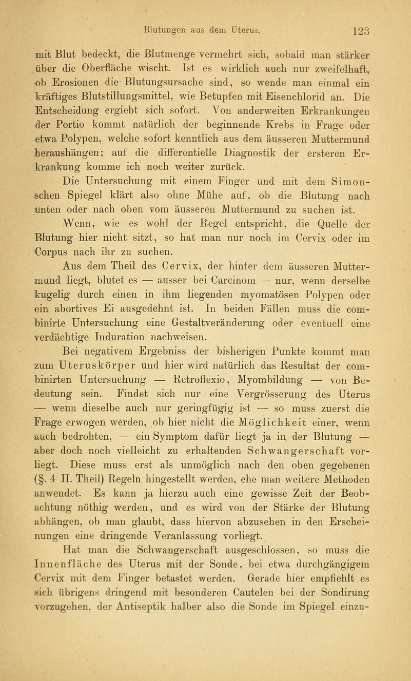 mit Blut bedeckt, die ßlutmenge vermehrt sich, sobald man stärker über die Oberfläche wischt. Ist es wirklich auch nur zweifelhaft, ob Erosionen die Blutungsursache sind, so wende man einmal ein kräftiges Blutstillungsmittel, wie Betupfen mit Eisenchlorid an. Die Entscheidung ergiebt sich sofort. Von anderweiten Erkrankungen der Portio kommt natürlich der beginnende Krebs in Frage oder etwa Polypen, welche sofort kenntlich aus dem äusseren Muttermund heraushängen; auf die differentielle Diagnostik der ersteren Er- krankung komme ich noch weiter zurück. Die Untersuchung mit einem Finger und mit dem Simon- schen Spiegel klärt also ohne Mühe auf, ob die Blutung nach Tinten oder nach oben vom äusseren Muttermund zu suchen ist. Wenn, wie es wohl der Regel entspricht, die Quelle der Blutung hier nicht sitzt, so hat man nur noch im Cervix oder im Corpus nach ihr zu suchen. Aus dem Theil des Cervix, der hinter dem äusseren Mutter- mund liegt, blutet es — ausser bei Carcinom — nur, wenn derselbe kugelig durch einen in ihm liegenden myomatösen Polypen oder ein abortives Ei ausgedehnt ist. In beiden Fällen muss die com- binirte Untersuchung eine Gestaltveränderung oder eventuell eine verdächtige Induration nachweisen. Bei negativem Ergebniss der bisherigen Punkte kommt man zum Uteruskörper und hier wird natürlich das Resultat der com- binirten Untersuchung — Retroflexio, Myombildung — von Be- deutung sein. Findet sich nur eine Vergrösserung des Uterus — wenn dieselbe auch nur geringfügig ist — so muss zuerst die Frage erwogen werden, ob hier nicht die Möglichkeit einer, wenn auch bedrohten, — ein Symptom dafür liegt ja in. der Blutung — aber doch noch vielleicht zu erhaltenden Schwangerschaft vor- liegt. Diese muss erst als unmöglich nach den oben gegebenen (§. 4 II. Theil) Regeln hingestellt werden, ehe man weitere Methoden anwendet. Es kann ja hierzu auch eine gewisse Zeit der Beob- achtung nöthig werden, und es wird von der Stärke der Blutung abhängen, ob man glaubt, dass hiervon abzusehen in den Erschei- nungen eine dringende Veranlassung vorliegt. Hat man die Schwangerschaft ausgeschlossen, so muss die Innenfläche des Uterus mit der Sonde, bei etwa durchgängigem Cervix mit dem Finger betastet werden. Gerade hier empfiehlt es sich übrigens dringend mit besonderen Cautelen bei der Sondirung vorzugehen, der Antiseptik halber also die Sonde im Spiegel einzu-