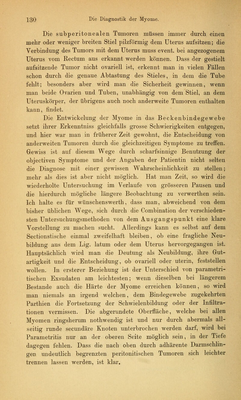 Die subperitonealen Tumoren müssen immer durch einen mehr oder weniger breiten Stiel pilzförmig dem Uterus aufsitzen; die Verbindung des Tumors mit dem Uterus muss event. bei angezogenem Uterus vom Rectum aus erkannt werden können. Dass der gestielt aufsitzende Tumor nicht ovariell ist, erkennt man in vielen Fällen schon durch die genaue Abtastung des Stieles, in dem die Tube fehlt; besonders aber wird man die Sicherheit gewinnen, wenn man beide Ovarien und Tuben, unabhängig von dem Stiel, an dem Uteruskörper, der übrigens auch noch anderweite Tumoren enthalten kann, findet. Die Entwickelung der Myome in das Beckenbindegewebe setzt ihrer Erkenntniss gleichfalls grosse Schwierigkeiten entgegen, und hier war man in früherer Zeit gewohnt, die Entscheidung von anderweiten Tumoren durch die gleichzeitigen Symptome zu treffen. Gewiss ist auf diesem Wege durch scharfsinnige Benutzung der objectiven Symptome und der Angaben der Patientin nicht selten die Diagnose mit einer gewissen Wahrscheinlichkeit zu stellen; mehr als dies ist aber nicht möglich. Hat man Zeit, so wird die wiederholte Untersuchung im Verlaufe von grösseren Pausen und die hierdurch mögliche längere Beobachtung zu verwerthen sein. Ich halte es für wünschenswerth, dass man, abweichend von dem bisher üblichen Wege, sich durch die Combination der verschieden- sten Untersuchungsmethoden von dem Ausgangspunkt eine klare Vorstellung zu machen sucht. Allerdings kann es selbst auf dem Sectionstische einmal zweifelhaft bleiben, ob eine fragliche Neu- bildung aus dem Lig. latum oder dem Uterus hervorgegangen ist. Hauptsächlich wird man die Deutung als Neubildung, ihre Gut- artigkeit und die Entscheidung, ob ovariell oder uterin, feststellen wollen. In ersterer Beziehung ist der Unterschied von parametri- tischen Exsudaten am leichtesten; wenn dieselben bei längerem Bestände auch die Härte der Myome erreichen können, so wird man niemals an irgend welchen, dem Bindegewebe zugekehrten Parthien die Fortsetzung der Schwielenbildung oder der Infiltra- tionen vermissen. Die abgerundete Oberfläche, welche bei allen Myomen ringsherum nothwendig ist und nur durch abermals all- seitig runde secundäre Knoten unterbrochen werden darf, wird bei Parametritis nur an der oberen Seite möglich sein, in der Tiefe dagegen fehlen. Dass die nach oben durch adhärente Darmschlin- gen undeutlich begrenzten peritonitischen Tumoren sich leichter trennen lassen werden, ist klar.