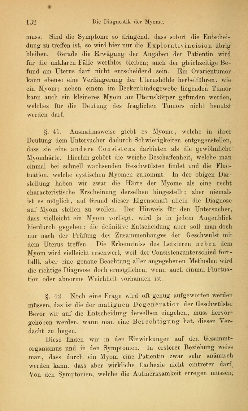 muss. Sind die Symptome so dringend, dass sofort die Entschei- dung zu treffen ist, so wird hier nur die Explorativincision übrig bleiben. Gerade die Erwägung der Angaben der Patientin wird für die unklaren Fälle werthlos bleiben; auch der gleichzeitige Be- fund am Uterus darf nicht entscheidend sein. Ein Ovarientumor kann ebenso eine Verlängerung der Uterushöhle herbeiführen, wie ein Myom; neben einem im Beckenbindegewebe liegenden Tumor kann auch ein kleineres Myom am Uteruskörper gefunden werden, welches für die Deutung des fraglichen Tumors nicht benutzt werden darf. §. 41. Ausnahmsweise giebt es Myome, welche in ihrer Deutung dem Untersucher dadurch Schwierigkeiten entgegenstellen, dass sie eine andere Consistenz darbieten als die gewöhnliche Myomhärte. Hierhin gehört die weiche Beschaffenheit, welche man einmal bei schnell Avachsenden Geschwülsten findet und die Fluc- tuation, welche cystischen Myomen zukommt. In der obigen Dar- stellung haben wir zwar die Härte der Myome als eine recht characteristische Erscheinung derselben hingestellt; aber niemals ist es möglich, auf Grund dieser Eigenschaft allein die Diagnose auf Myom stellen zu wollen. Der Hinweis für den Untersucher, dass vielleicht ein Myom vorliegt, wird ja in jedem Augenblick hierdurch gegeben; die definitive Entscheidung aber soll man doch nur nach der Prüfung des Zusammenhanges der Geschwulst mit dem Uterus treffen. Die Erkenntniss des Letzteren neben dem Myom wird vielleicht erschwert, weil der Consistenzunterschied fort- fällt, aber eine genaue Beachtung aller angegebenen Methoden wird die richtige Diagnose doch ermöglichen, wenn auch einmal Fluctua- tion oder abnorme Weichheit vorhanden ist. §. 42. Noch eine Frage wird oft genug aufgeworfen werden müssen, das ist die der malignen Degeneration der Geschwülste. Bevor wir auf die Entscheidung derselben eingehen, muss hervor- gehoben werden, wann man eine Berechtigung hat, diesen Ver- dacht zu hegen. Diese finden wir in den Einwirkungen auf den Gesammt- organismus und in den Symptomen. In ersterer Beziehung weiss man, dass durch ein Myom eine Patientin zwar sehr anämisch werden kann, dass aber wirkliche Cachexie nicht eintreten darf. Von den Symptomen, welche die Aufmerksamkeit erregen müssen.