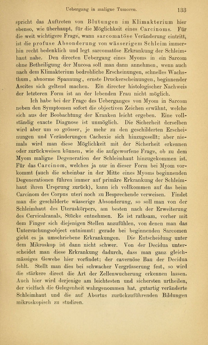 spricht das Auftreten von Blutungen im Klimakterium hier ebenso, wie überhaupt, für die Möglichkeit eines Carcinoms. Für die weit wichtigere Frage, wann sarcomatöse Veränderung eintritt^ ist die profuse Absonderung von wässerigem Schleim immer- hin recht bedenklich und legt sarcomatöse Erkrankung der Schleim- haut nahe. Den directen Uebergang eines Myoms in ein Sarcom ohne Betheiligung der Mucosa soll man dann annehmen, wenn auch nach dem Klimakterium bedrohliche Erscheinungen, schnelles Wachs- thum, abnorme Spannung, ernste Druckerscheinungen, beginnender Ascites sich geltend machen. Ein directer histologischer Nachweis der letzteren Form ist an der lebenden Frau nicht möglich. Ich habe bei der Frage des Ueberganges von Myom in Sarcom neben den Symptomen sofort die objectiven Zeichen erwähnt, welche sich aus der Beobachtung der Kranken leicht ergeben. Eine voll- ständig exacte Diagnose ist unmöglich. Die Sicherheit derselben wird aber um so grösser, je mehr zu den geschilderten Erschei- nungen und Veränderungen Cachexie sich hinzugesellt; aber nie- mals wird man diese Möglichkeit mit der Sicherheit erkennen oder zurückweisen können, wie die aufgeworfene Frage, ob zu dem Myom maligne Degeneration der Schleimhaut hinzugekommen ist. Für das Carcinom, welches ja nur in dieser Form bei Myom vor- kommt (auch die scheinbar in der Mitte eines Myoms beginnenden Degenerationen führen immer auf primäre Erkrankung der Schleim- haut ihren Ursprung zurück), kann ich vollkommen auf das beim Carcinom des Corpus uteri noch zu Besprechende verweisen. Findet man die geschilderte wässerige Absonderung, so soll man von der Schleimhaut des Uteruskörpers, am besten nach der Erweiterung des Cervicalcanals, Stücke entnehmen. Es ist rathsam, vorher mit dem Finger sich diejenigen Stellen anzufühlen, von denen man das Untersuchungsobject entnimmt: gerade bei beginnenden Sarcomen giebt es ja umschriebene Erkrankungen. Die Entscheidung unter dem Mikroskop ist dann nicht schwer. Von der Decidua unter- scheidet man diese Erkrankung dadurch, dass man ganz gleich-^ massiges Gewebe hier vorfindet; der cavernöse Bau der Decidua fehlt. Stellt man dies bei schwacher Vergrösserung fest, so wird die stärkere direct die Art der Zellenwucherung erkennen lassen. Auch hier wird derjenige am leichtesten und sichersten urtheilen, der vielfach die Gelegenheit wahrgenommen hat, gutartig veränderte Schleimhaut und die auf Abortus zurückzuführenden Bildungen mikroskopisch zu studiren.