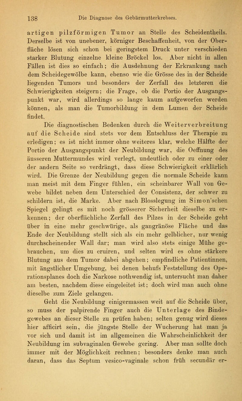 artigen pilzförmigen Tumor an Stelle des Scheidentheils. Derselbe ist von unebener, körniger Beschaffenheit, von der Ober- fläche lösen sich schon bei geringstem Druck unter verschieden starker Blutung einzelne kleine Bröckel los. Aber nicht in allen Fällen ist dies so einfach; die Ausdehnung der Erkrankung nach dem Scheidegewölbe kann, ebenso wie die Grösse des in der Scheide liegenden 'Tumors und besonders der Zerfall des letzteren die Schwierigkeiten steigern; die Frage, ob die Portio der Ausgangs- punkt war, wird allerdings so lauge kaum aufgeworfen werden können, als man die Tumorbilduug in dem Lumen der Scheide findet. Die diagnostischen Bedenken durch die Weit erv erb reitung auf die Scheide sind stets vor dem Entschluss der Therapie zu erledigen; es ist nicht immer ohne weiteres klar, welche Hälfte der Portio der Ausgangspunkt der Neubildung war, die Oeffnung des äusseren Muttermundes wird verlegt, undeutlich oder zu einer oder der andern Seite so verdrängt, dass diese Schwierigkeit erklärlich wird. Die Grenze der Neubildung gegen die normale Scheide kann man meist mit dem Finger fühlen, ein scheinbarer Wall von Ge- webe bildet neben dem Unterschied der Consistenz, der schwer zu schildern ist, die Marke. Aber nach Blosslegung im Simon'schen Spiegel gelingt es mit noch grösserer Sicherheit dieselbe zu er- kennen; der oberflächliche Zerfall des Pilzes in der Scheide geht über in eine mehr geschwürige, als gangränöse Fläche und das Ende der Neubildung stellt sich als ein mehr gelblicher, nur wenig durchscheinender Wall dar; man wird also stets einige Mühe ge- brauchen, um dies zu eruiren, und selten wird es ohne stärkere Blutung aus dem Tumor dabei abgehen; empfindliche Patientinnen, mit ängstlicher Umgebung, bei denen behufs Feststellung des Ope- rationsplanes doch die Narkose nothwendig ist, untersucht man daher am besten, nachdem diese eingeleitet ist; doch wird man auch ohne dieselbe zum Ziele gelangen. Geht die Neubildung einigermassen weit auf die Scheide über, so muss der palpirende Finger auch die Unterlage des Binde- gewebes an dieser Stelle zu prüfen haben; selten genug wird dieses hier afficirt sein, die jüngste Stelle der Wucherung hat man ja vor sich und damit ist im allgemeinen die Wahrscheinlichkeit der Neubildung im subvaginalen Gewebe gering. Aber man sollte doch immer mit der Möglichkeit rechnen; besonders denke man auch daran, dass das Septum vesico-vaginale schon früh secundär er-