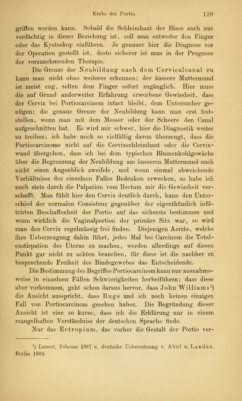 griffen werden kann. Sobald die Schleimhaut der Blase auch nur verdächtig in dieser Beziehung ist, soll man entweder den Finger oder das Kystoskop einführen. Je genauer hier die Diagnose vor der Operation gestellt ist, desto sicherer ist man in der Prognose der vorzunehmenden Therapie. Die Grenze der Neubildung nach dem Cervicalcanal zu kann man nicht ohne weiteres erkennen; der äussere Muttermund ist meist eng, selten dem Finger sofort zugänglich. Hier muss die auf Grund anderweiter Erfahrung erworbene Gewissheit, dass der Cervix bei Portiocarcinom intact bleibt, dem Untersucher ge- nügen; die genaue Grenze der Neubildung kann man erst fest- stellen, wenn man mit dem Messer oder der Scheere den Canal aufgeschnitten hat. Es wird mir schwer, hier die Diagnostik weiter zu treiben; ich habe mich so vielfältig davon überzeugt, dass die Portiocarcinome nicht auf die Cervixschleimhaut oder die Cervix- wand übergehen, dass ich bei dem typischen Blumenkohlgewächs über die Begrenzung der Neubildung am äusseren Muttermund auch nicht einen Augenblick zweifele, und wenn einmal abweichende Verhältnisse des einzelnen Falles Bedenken erwecken, so habe ich noch stets durch die Palpation vom Rectum mir die Gewissheit ver- schafft. Man fühlt hier den Cervix deutlich durch, kann den Unter- schied der normalen Consistenz gegenüber der eigenthümlich infil- trirten Beschaffenheit der Portio auf das sicherste bestimmen und wenn wirklich die Vaginalportion der primäre Sitz war, so wird man den Cervix regelmässig frei finden. Diejenigen Aerzte, welche ihre Ueberzeugung dahin führt, jedes Mal bei Carcinom die Total- exstirpation des Uterus zu machen, werden allerdings auf diesen Punkt gar nicht zu achten brauchen, für diese ist die nachher zu besprechende Freiheit des Bindegewebes das Entscheidende. Die Bestimmung des Begriffes Portiocarcinom kann nur ausnahms- weise in einzelnen Fällen Schwierigkeiten herbeiführen; dass diese aber vorkommen, geht schon daraus hervor, dass John Williams^) die Ansicht ausspricht, dass Rüge und ich noch keinen einzigen Fall von Portiocarcinom gesehen haben. Die Begründung dieser Ansicht ist eine so kurze, dass ich die Erklärung nur in einem mangelhaften Verständniss der deutschen Sprache finde. Nur das Ectropium, das vorher die Gestalt der Portio ver- ') Lancet, Februar 1887 u. deutsche Uebersetzung v. Abel u. Landau. Berlin 1889.