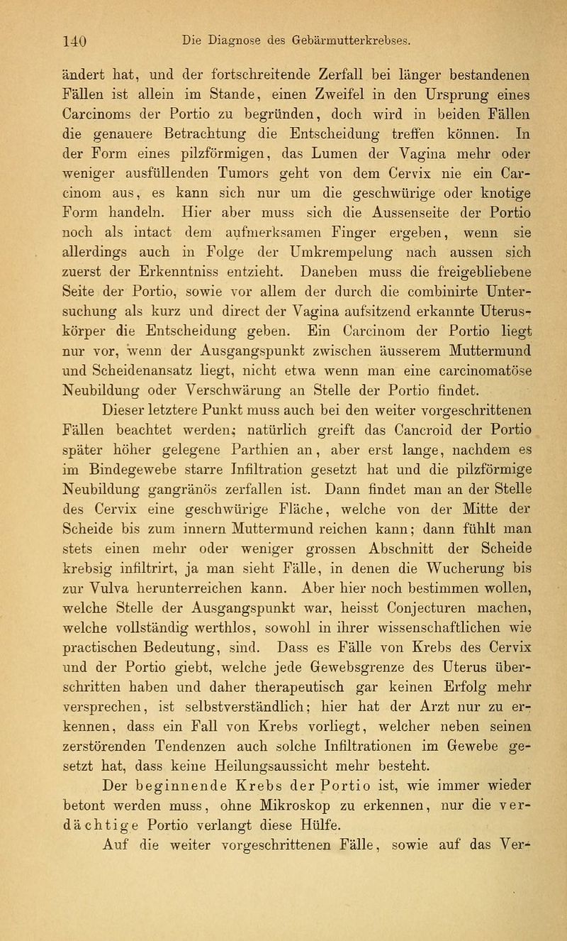 ändert hat, und der fortschreitende Zerfall bei länger bestandenen Fällen ist allein im Stande, einen Zweifel in den Ursprung eines Carcinoms der Portio zu begründen, doch wird in beiden Fällen die genauere Betrachtung die Entscheidung treffen können. In der Form eines pilzförmigen, das Lumen der Vagina mehr oder weniger ausfüllenden Tumors geht von dem Cervix nie ein Car- cinom aus, es kann sich nur um die geschwürige oder knotige Form handeln. Hier aber muss sich die Aussenseite der Portio noch als intact dem aufmerksamen Finger ergeben, wenn sie allerdings auch in Folge der Umkrempelung nach aussen sich zuerst der Erkenntniss entzieht. Daneben muss die freigebliebene Seite der Portio, sowie vor allem der durch die combinirte Unter-^ suchung als kurz und direct der Vagina aufsitzend erkannte Uterus^ körper die Entscheidung geben. Ein Carcinom der Portio liegt nur vor, wenn der Ausgangspunkt zwischen äusserem Muttermund und Scheidenansatz liegt, nicht etwa wenn man eine carcinomatöse Neubildung oder Verschwärung an Stelle der Portio findet. Dieser letztere Punkt muss auch bei den weiter vorgeschrittenen Fällen beachtet werden,- natürlich greift das Cancroid der Portio später höher gelegene Parthien an, aber erst lange, nachdem es im Bindegewebe starre Infiltration gesetzt hat und die pilzförmige Neubildung gangränös zerfallen ist. Dann findet man an der Stelle des Cervix eine geschwürige Fläche, welche von der Mitte der Scheide bis zum innern Muttermund reichen kann; dann fühlt man stets einen mehr oder weniger grossen Abschnitt der Scheide krebsig infiltrirt, ja man sieht Fälle, in denen die Wucherung bis zur Vulva herunterreichen kann. Aber hier noch bestimmen wollen, welche Stelle der Ausgangspunkt war, heisst Conjecturen machen, welche vollständig werthlos, sowohl in ihrer wissenschaftlichen wie practischen Bedeutung, sind. Dass es Fälle von Krebs des Cervix imd der Portio giebt, welche jede Gewebsgrenze des Uterus über- schritten haben und daher therapeutisch gar keinen Erfolg mehr versprechen, ist selbstverständlich; hier hat der Arzt nur zu er- kennen, dass ein Fall von Krebs vorliegt, welcher neben seinen zerstörenden Tendenzen auch solche Infiltrationen im Gewebe ge- setzt hat, dass keine Heilungsaussicht mehr besteht. Der beginnende Krebs der Portio ist, wie immer wieder betont werden muss, ohne Mikroskop zu erkennen, nur die ver- dächtige Portio verlangt diese Hülfe. Auf die weiter vorgeschrittenen Fälle, sowie auf das Ver-