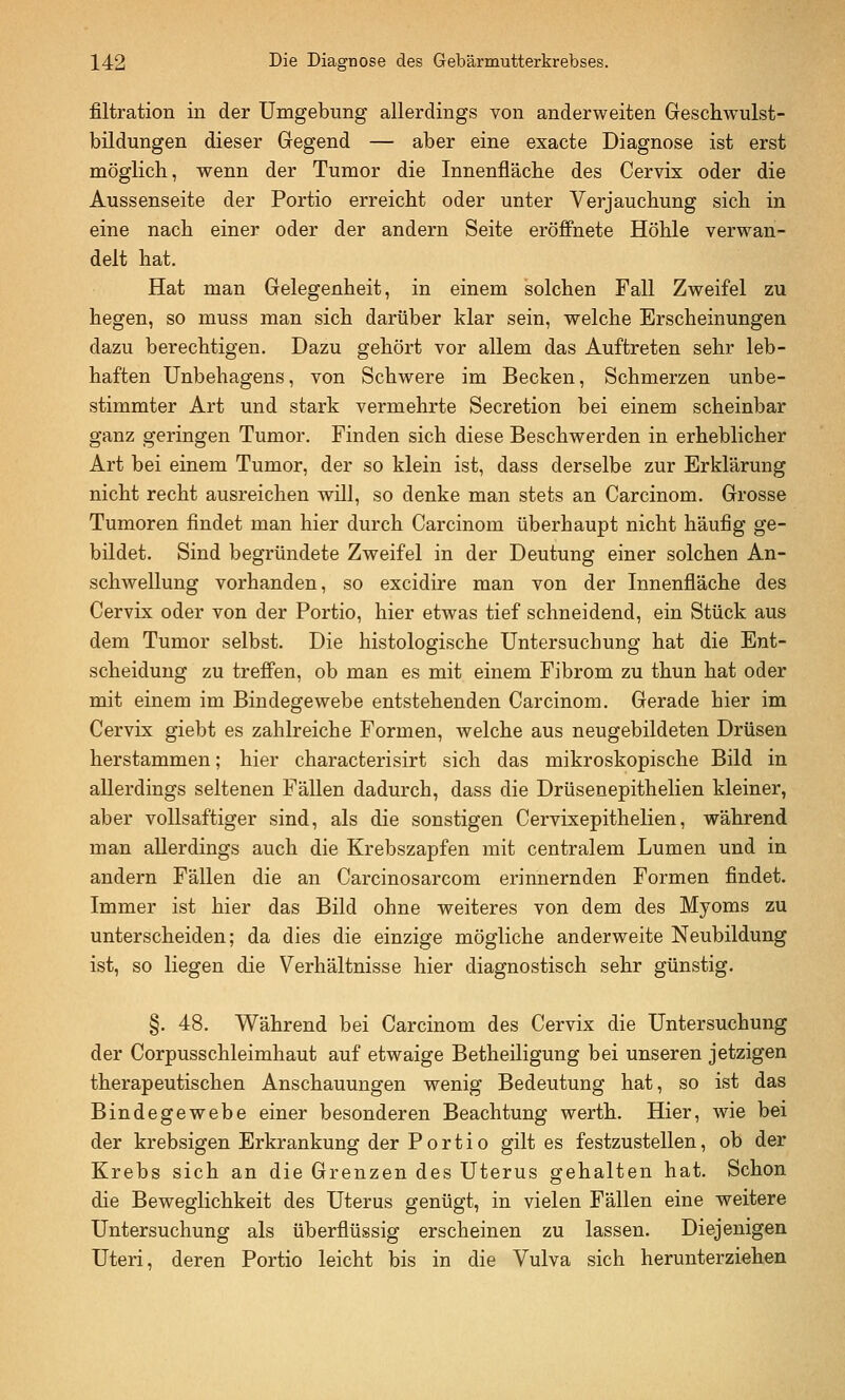 filtration in der Umgebung allerdings von anderweiten Geschwulst- bildungen dieser Gegend — aber eine exacte Diagnose ist erst möglich, wenn der Tumor die Innenfläche des Cervix oder die Aussenseite der Portio erreicht oder unter Verjauchung sich in eine nach einer oder der andern Seite eröffnete Höhle verwan- delt hat. Hat man Gelegenheit, in einem solchen Fall Zweifel zu hegen, so muss man sich darüber klar sein, welche Erscheinungen dazu berechtigen. Dazu gehört vor allem das Auftreten sehr leb- haften Unbehagens, von Schwere im Becken, Schmerzen unbe- stimmter Art und stark vermehrte Secretion bei einem scheinbar ganz geringen Tumor. Finden sich diese Beschwerden in erheblicher Art bei einem Tumor, der so klein ist, dass derselbe zur Erklärung nicht recht ausreichen will, so denke man stets an Carcinom. Grosse Tumoren findet man hier durch Carcinom überhaupt nicht häufig ge- bildet. Sind begründete Zweifel in der Deutung einer solchen An- schwellung vorhanden, so excidire man von der Innenfläche des Cervix oder von der Portio, hier etwas tief schneidend, ein Stück aus dem Tumor selbst. Die histologische Untersuchung hat die Ent- scheidung zu treffen, ob man es mit einem Fibrom zu thun hat oder mit einem im Bindegewebe entstehenden Carcinom. Gerade hier im Cervix giebt es zahlreiche Formen, welche aus neugebildeten Drüsen herstammen; hier characterisirt sich das mikroskopische Bild in allerdings seltenen Fällen dadurch, dass die Drüsenepithelien kleiner, aber vollsaftiger sind, als die sonstigen Cervixepithelien, während man allerdings auch die Krebszapfen mit centralem Lumen und in andern Fällen die an Carcinosarcom erinnernden Formen findet. Immer ist hier das Bild ohne weiteres von dem des Myoms zu unterscheiden; da dies die einzige mögliche anderweite Neubildung ist, so liegen die Verhältnisse hier diagnostisch sehr günstig. §. 48. Während bei Carcinom des Cervix die Untersuchung der Corpusschleimhaut auf etwaige Betheüigung bei unseren jetzigen therapeutischen Anschauungen wenig Bedeutung hat, so ist das Bindegewebe einer besonderen Beachtung werth. Hier, wie bei der krebsigen Erkrankung der Portio gilt es festzustellen, ob der Krebs sich an die Grenzen des Uterus gehalten hat. Schon die Beweglichkeit des Uterus genügt, in vielen Fällen eine weitere Untersuchung als überflüssig erscheinen zu lassen. Diejenigen Uteri, deren Portio leicht bis in die Vulva sich herunterziehen