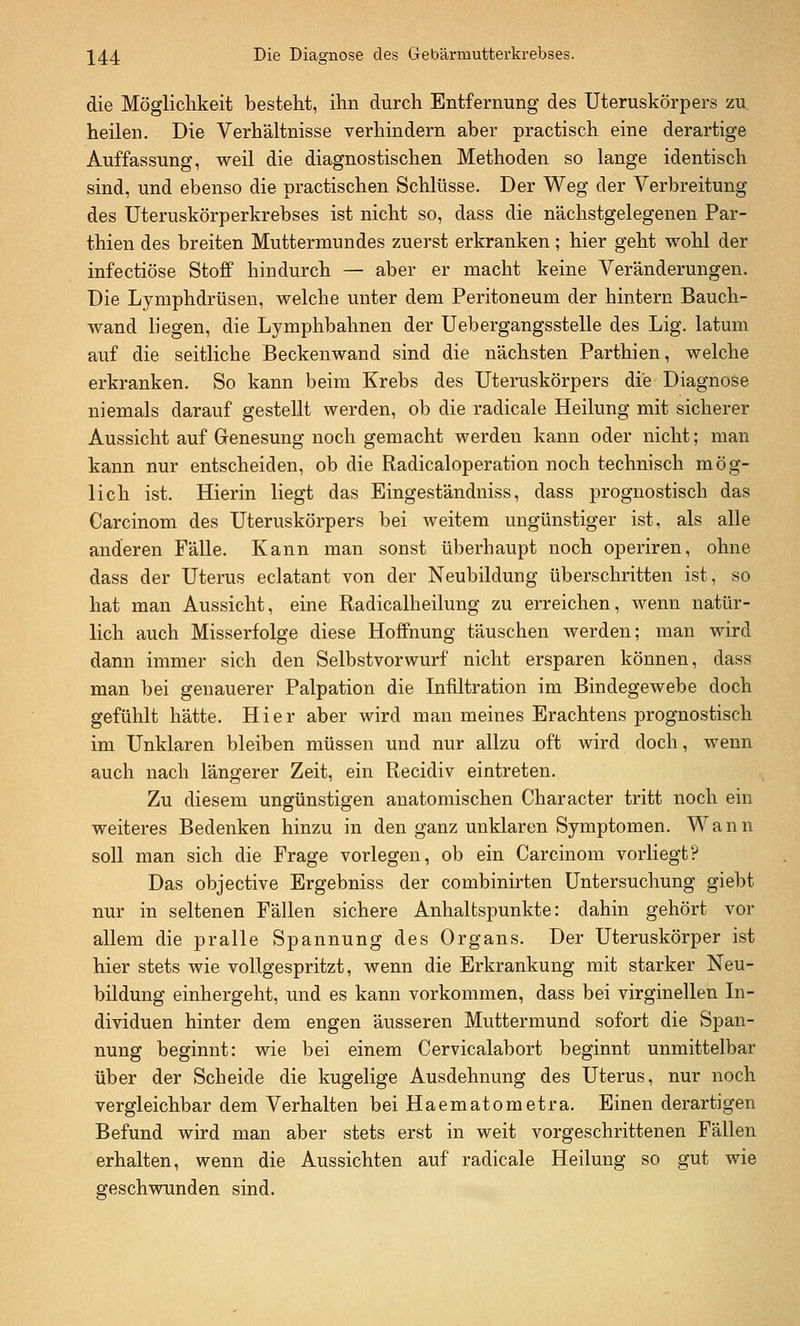 die Möglichkeit besteht, ihn durch Entfernung des Uteruskörpers zu heilen. Die Verhältnisse verhindern aber practisch eine derartige Auffassung, weil die diagnostischen Methoden so lange identisch sind, und ebenso die practischen Schlüsse. Der Weg der Verbreitung des Uteruskörperkrebses ist nicht so, dass die nächstgelegenen Par- thien des breiten Muttermundes zuerst erkranken ; hier geht wohl der infectiöse Stoff hindurch — aber er macht keine Veränderungen. Die Lymphdrüsen, welche unter dem Peritoneum der hintern Bauch- wand liegen, die Lymphbahnen der Uebergangsstelle des Lig. latum auf die seitliche Beckenwand sind die nächsten Parthien, welche erkranken. So kann beim Krebs des Uteruskörpers die Diagnose niemals darauf gestellt werden, ob die radicale Heilung mit sicherer Aussicht auf Genesung noch gemacht werden kann oder nicht; man kann nur entscheiden, ob die Radicaloperation noch technisch mög- lich ist. Hierin liegt das Eingeständniss, dass prognostisch das Carcinom des Uteruskörpers bei Aveitem ungünstiger ist, als alle anderen Fälle. Kann man sonst überhaupt noch operiren, ohne dass der Uterus eclatant von der Neubildung überschritten ist, so hat man Aussicht, eine Radicalheilung zu erreichen, wenn natür- lich auch Misserfolge diese Hoffnung täuschen werden; man wird dann immer sich den Selbstvorwurf nicht ersparen können, dass man bei genauerer Palpation die Infiltration im Bindegewebe doch gefühlt hätte. Hier aber wird man meines Erachtens prognostisch im Unklaren bleiben müssen und nur allzu oft wird doch, wenn auch nach längerer Zeit, ein Recidiv eintreten. Zu diesem ungünstigen anatomischen Character tritt noch ein weiteres Bedenken hinzu in den ganz unklaren Symptomen. Wann soll man sich die Frage vorlegen, ob ein Carcinom vorliegt? Das objective Ergebniss der combinirten Untersuchung giebt nur in seltenen Fällen sichere Anhaltspunkte: dahin gehört vor allem die pralle Spannung des Organs. Der Uteruskörper ist hier stets wie vollgespritzt, wenn die Erkrankung mit starker Neu- bildung einhergeht, und es kann vorkommen, dass bei virginellen In- dividuen hinter dem engen äusseren Muttermund sofort die Span- nung beginnt: wie bei einem Cervicalabort beginnt unmittelbar über der Scheide die kugelige Ausdehnung des Uterus, nur noch vergleichbar dem Verhalten bei Haematometra. Einen derartigen Befund wird man aber stets erst in weit vorgeschrittenen Fällen erhalten, wenn die Aussichten auf radicale Heilung so gut wie geschwunden sind.