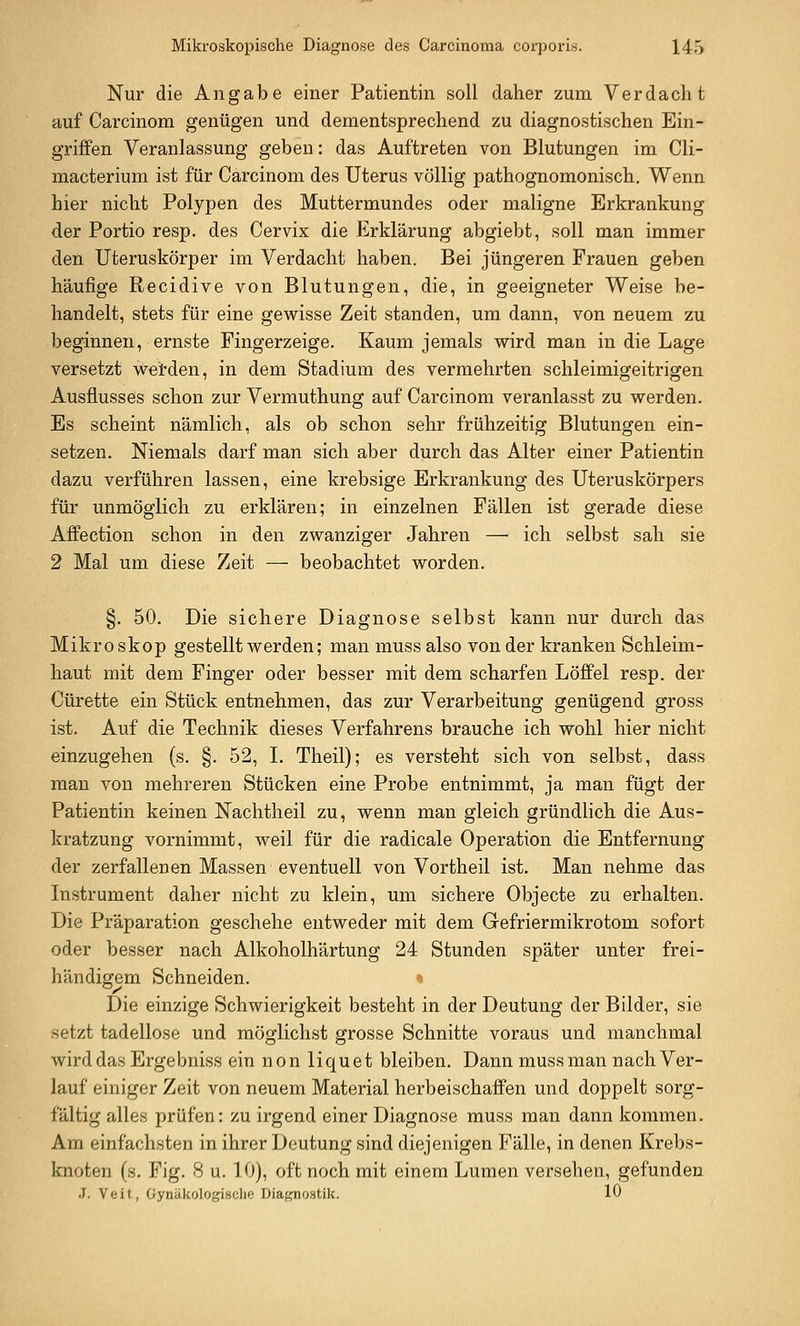 Nur die Angabe einer Patientin soll daher zum Verdacht auf Carcinom genügen und dementsprechend zu diagnostischen Ein- griffen Veranlassung geben: das Auftreten von Blutungen im Cli- macterium ist für Carcinom des Uterus völlig pathognomonisch. Wenn hier nicht Polypen des Muttermundes oder maligne Erkrankung der Portio resp. des Cervix die Erklärung abgiebt, soll man immer den Uteruskörper im Verdacht haben. Bei jüngeren Frauen geben häufige Recidive von Blutungen, die, in geeigneter Weise be- handelt, stets für eine gewisse Zeit standen, um dann, von neuem zu beginnen, ernste Fingerzeige. Kaum jemals wird man in die Lage versetzt werden, in dem Stadium des vermehrten schleimigeitrigen Ausflusses schon zur Vermuthung auf Carcinom veranlasst zu werden. Es scheint nämlich, als ob schon sehr frühzeitig Blutungen ein- setzen. Niemals darf man sich aber durch das Alter einer Patientin dazu verführen lassen, eine krebsige Erkrankung des Uteruskörpers für unmöglich zu erklären; in einzelnen Fällen ist gerade diese Affection schon in den zwanziger Jahren — ich selbst sah sie 2 Mal um diese Zeit — beobachtet worden. §. 50. Die sichere Diagnose selbst kann nur durch das Mikroskop gestellt werden; man muss also von der kranken Schleim- haut mit dem Finger oder besser mit dem scharfen Löffel resp. der Cürette ein Stück entnehmen, das zur Verarbeitung genügend gross ist. Auf die Technik dieses Verfahrens brauche ich wohl hier nicht einzugehen (s. §. 52, L Theil); es versteht sich von selbst, dass man von mehreren Stücken eine Probe entnimmt, ja man fügt der Patientin keinen Nachtheil zu, wenn man gleich gründlich die Aus- kratzung vornimmt, weil für die radicale Operation die Entfernung der zerfallenen Massen eventuell von Vortheil ist. Man nehme das Listrument daher nicht zu klein, um sichere Objecte zu erhalten. Die Präparation geschehe entweder mit dem Gefriermikrotom sofort oder besser nach Alkoholhärtung 24 Stunden später unter frei- händigem Schneiden. Die einzige Schwierigkeit besteht in der Deutung der Bilder, sie setzt tadellose und möglichst grosse Schnitte voraus und manchmal wird das Ergebniss ein non liquet bleiben. Dann muss man nach Ver- lauf einiger Zeit von neuem Material herbeischaffen und doppelt sorg- fältig alles prüfen: zu irgend einer Diagnose muss man dann kommen. Am einfachsten in ihrer Deutung sind diejenigen Fälle, in denen Krebs- knoten (s. Fig. 8 u. 10), oft noch mit einem Lumen versehen, gefunden J. Veit, Gynäkologische Diagnostik. 10