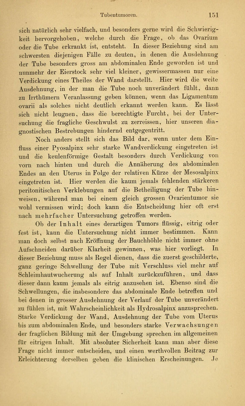 sich natürlich sehr vielfach, und besonders gerne wird die Schwierig- keit hervorgehoben, welche durch die Frage, ob das Ovarium oder die Tube erkrankt ist, entsteht. In dieser Beziehung sind am schwersten diejenigen Fälle zu deuten, in denen die Ausdehnung der Tube besonders gross am abdominalen Ende geworden ist und nunmehr der Eierstock sehr viel kleiner, gewissermassen nur eine Verdickung eines Theiles der Wand darstellt. Hier wird die weite Ausdehnung, in der man die Tube noch unverändert fühlt, dann zu Irrthümern Veranlassung geben können, wenn das Ligamentum ovarii als solches nicht deuthch erkannt werden kann. Es lässt sich nicht leugnen, dass die berechtigte Furcht, bei der Unter- suchung die fragliche Geschwulst zu zerreissen, hier unseren dia- gnostischen Bestrebungen hindernd entgegentritt. Noch anders stellt sich das Bild dar, wenn unter dem Ein- fluss einer Pyosalpinx sehr starke Wandverdickung eingetreten ist und die keulenförmige Gestalt besonders durch Verdickung von vorn nach hinten und durch die Annäherung des abdominalen Endes an den Uterus in Folge der relativen Kürze der Mesosalpinx eingetreten ist. Hier werden die kaum jemals fehlenden stärkeren peritonitischen Verklebungen auf die Betheiligung der Tube hin- weisen, während man bei einem gleich grossen Ovarientumor sie wohl vermissen wird; doch kann die Entscheidung hier oft erst nach mehrfacher Untersuchung getroffen werden. Ob der Inhalt eines derartigen Tumors flüssig, eitrig oder fest ist, kann die Untersuchung nicht immer bestimmen. Kann man doch selbst nach Eröffnung der Bauchhöhle nicht immer ohne Aufschneiden darüber Klarheit gewinnen, was hier vorliegt. In dieser Beziehung rauss als Regel dienen, dass die zuerst geschilderte, ganz geringe Schwellung der Tube mit Verschluss viel mehr auf Schleimhautwucherung als auf Inhalt zurückzuführen, und dass dieser dann kaum jemals als eitrig anzusehen ist. Ebenso sind die Schwellungen, die insbesondere das abdominale Ende betreffen und bei denen in grosser Ausdehnung der Verlauf der Tube unverändert zu fühlen ist, mit Wahrscheinlichkeit als Hydrosalpinx anzusprechen. Starke Verdickung der Wand, Ausdehnung der Tube vom Uterus bis zum abdominalen Ende, und besonders starke Verwachsungen der fraglichen Bildung mit der Umgebung sprechen im allgemeinen für eitrigen Inhalt. Mit absoluter Sicherheit kann man aber diese Frage nicht immer entscheiden, und einen werthvoUen Beitrag zur Erleichterung derselben geben die klinischen Erscheinungen. Je