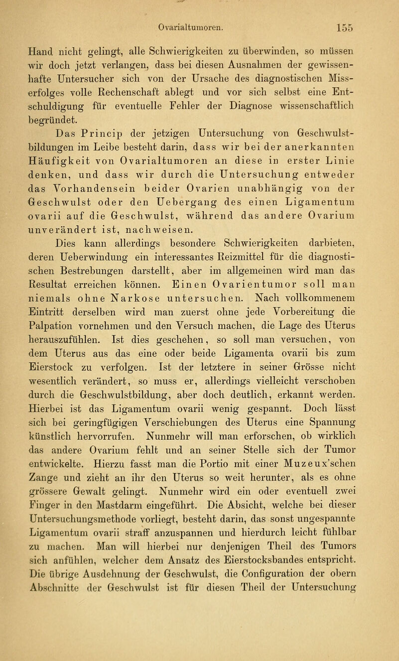 Hand nicht gelingt, alle Schwierigkeiten zu überwinden, so müssen wir doch jetzt verlangen, dass bei diesen Ausnahmen der gewissen- hafte Untersucher sich von der Ursache des diagnostischen Miss- erf'olges volle Rechenschaft ablegt und vor sich selbst eine Ent- schuldigung für eventuelle Fehler der Diagnose wissenschaftlich begründet. Das Princip der jetzigen Untersuchung von Geschwulst- bildungen im Leibe besteht darin, dass wir bei der anerkannten Häufigkeit von Ovarialtumoren an diese in erster Linie denken, und dass wir durch die Untersuchung entweder das Vorhandensein beider Ovarien unabhängig von der Geschwulst oder den Uebergang des einen Ligamentum ovarii auf die Geschwulst, während das andere Ovarium unverändert ist, nachweisen. Dies kann allerdings besondere Schwierigkeiten darbieten, deren Ueberwindung ein interessantes Reizmittel für die diagnosti- schen Bestrebungen darstellt, aber im allgemeinen wird man das Resultat erreichen können. Einen Ovarientumor soll man niemals ohne Narkose untersuchen. Nach vollkommenem Eintritt derselben wird man zuerst ohne jede Vorbereitung die Palpation vornehmen und den Versuch machen, die Lage des Uterus herauszufühlen. Ist dies geschehen, so soll man versuchen, von dem Uterus aus das eine oder beide Ligamenta ovarii bis zum Eierstock zu verfolgen. Ist der letztere in seiner Grösse nicht wesentlich verändert, so muss er, allerdings vielleicht verschoben durch die Geschwulstbildung, aber doch deutlich, erkannt werden. Hierbei ist das Ligamentum ovarii wenig gespannt. Doch lässt sich bei geringfügigen Verschiebungen des Uterus eine Spannung künstlich hervorrufen. Nunmehr will man erforschen, ob wirklich das andere Ovarium fehlt und an seiner Stelle sich der Tumor entwickelte. Hierzu fasst man die Portio mit einer Muzeux'schen Zange und zieht an ihr den Uterus so weit herunter, als es ohne grössere Gewalt gelingt. Nunmehr wird ein oder eventuell zwei Finger in den Mastdarm eingeführt. Die Absicht, welche bei dieser Untersuchungsmethode vorliegt, besteht darin, das sonst ungespannte Ligamentum ovarii straff anzuspannen und hierdurch leicht fühlbar zu machen. Man will hierbei nur denjenigen Theil des Tumors sich anfühlen, welcher dem Ansatz des Eierstocksbandes entspricht. Die übrige Ausdehnung der Geschwulst, die Configuration der obern Abschnitte der Geschwulst ist für diesen Theil der Untersuchung