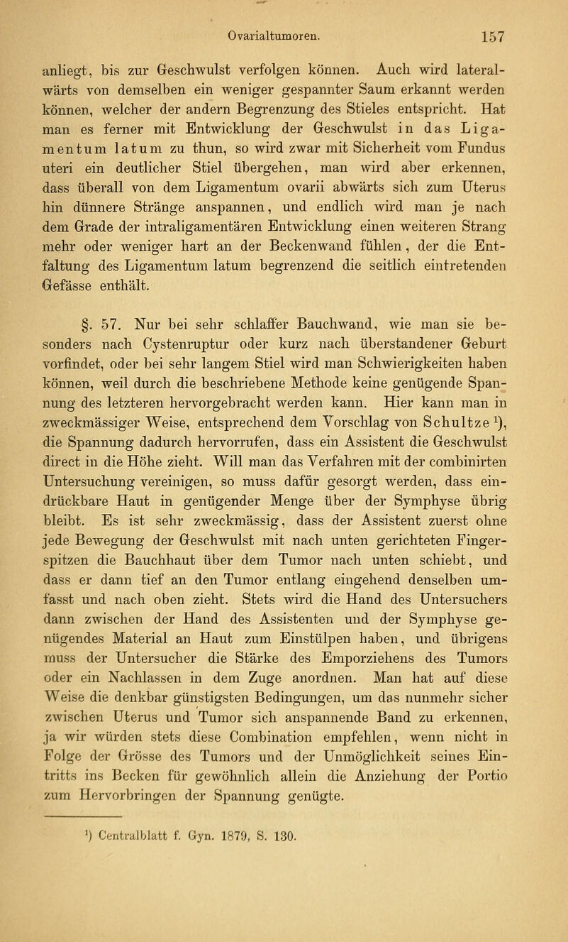 anliegt, bis zur Geschwulst verfolgen können. Auch wird lateral- wärts von demselben ein weniger gespannter Saum erkannt werden können, welcher der andern Begrenzung des Stieles entspricht. Hat man es ferner mit Entwicklung der Geschwulst in das Liga- mentum latum zu thun, so wird zwar mit Sicherheit vom Fundus uteri ein deutlicher Stiel übergehen, man wird aber erkennen, dass überall von dem Ligamentum ovarii abwärts sich zum Uterus hin dünnere Stränge anspannen, und endlich wird man je nach dem Grade der intraligamentären Entwicklung einen weiteren Strang mehr oder weniger hart an der Beckenwand fühlen, der die Ent- faltung des Ligamentum latum begrenzend die seitlich eintretenden Gefässe enthält. §. 57. Nur bei sehr schlaffer Bauchwand, wie man sie be- sonders nach Cystenruptur oder kurz nach überstandener Geburt vorfindet, oder bei sehr langem Stiel wird man Schwierigkeiten haben können, weil durch die beschriebene Methode keine genügende Span- nung des letzteren hervorgebracht werden kann. Hier kann man in zweckmässiger Weise, entsprechend dem Vorschlag von Schnitze ^), die Spannung dadurch hervorrufen, dass ein Assistent die Geschwulst direct in die Höhe zieht. Will man das Verfahren mit der combinirten Untersuchung vereinigen, so muss dafür gesorgt werden, dass ein- drückbare Haut in genügender Menge über der Symphyse übrig bleibt. Es ist sehr zweckmässig, dass der Assistent zuerst ohne jede Bewegung der Geschwulst mit nach unten gerichteten Finger- spitzen die Bauchhaut über dem Tumor nach unten schiebt, und dass er dann tief an den Tumor entlang eingehend denselben um- fasst und nach oben zieht. Stets wird die Hand des Untersuchers dann zwischen der Hand des Assistenten und der Symphyse ge- nügendes Material an Haut zum Einstülpen haben, und übrigens muss der Untersucher die Stärke des Emporziehens des Tumors oder ein Nachlassen in dem Zuge anordnen. Man hat auf diese Weise die denkbar günstigsten Bedingungen, um das nunmehr sicher zwischen Uterus und Tumor sich anspannende Band zu erkennen, ja wir würden stets diese Combination empfehlen, wenn nicht in Folge der Grösse des Tumors und der Unmöglichkeit seines Ein- tritts ins Becken für gewöhnlich allein die Anziehung der Portio zum Hervorbringen der Spannung genügte. ') Centralblatt f. Gyn. 1879, S. 130.