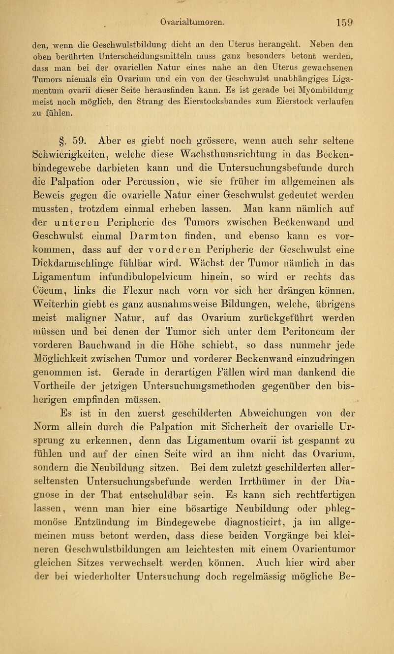 den, wenn die Geschwulstbildung dicht an den Uterus herangeht. Neben den oben berührten Unterscheidungsmitteln muss ganz besonders betont werden, dass man bei der ovariellen Natur eines nahe an den Uterus gewachsenen Tumors niemals ein Ovarium und ein von der Geschwulst unabhängiges Liga- mentum ovarii dieser Seite herausfinden kann. Es ist gerade bei Myombildung^ meist noch möglich, den Strang des Eierstocksbandes zum Eierstock verlaufen zu :fühlen. §. 59. Aber es giebt noch grössere, wenn auch sehr seltene Schwierigkeiten, welche diese Wachsthumsrichtung in das Becken- bindegewebe darbieten kann und die Untersuchungsbefunde durch die Palpation oder Percussion, wie sie früher im allgemeinen als Beweis gegen die ovarielle Natur einer Geschwulst gedeutet werden mussten, trotzdem einmal erheben lassen. Man kann nämlich auf der unteren Peripherie des Tumors zwischen Beckenwand und Geschwulst einmal Darm ton finden, und ebenso kann es vor- kommen, dass auf der vorderen Peripherie der Geschwulst eine Dickdarmschlinge fühlbar wird. Wächst der Tumor nämlich in das Ligamentum infundibulopelvicum hinein, so wird er rechts das Cöcum, links die Flexur nach vorn vor sich her drängen können. Weiterhin giebt es ganz ausnahmsweise Bildungen, welche, übrigens meist maligner Natur, auf das Ovarium zurückgeführt werden müssen und bei denen der Tumor sich unter dem Peritoneum der vorderen Bauchwand in die Höhe schiebt, so dass nunmehr jede Möglichkeit zwischen Tumor und vorderer Beckenwand einzudringen genommen ist. Gerade in derartigen Fällen wird man dankend die Vortheile der jetzigen Untersuchungsmethoden gegenüber den bis- herigen empfinden müssen. Es ist in den zuerst geschilderten Abweichungen von der Norm allein durch die Palpation mit Sicherheit der ovarielle Ur- sprung zu erkennen, denn das Ligamentum ovarii ist gespannt zu fühlen und auf der einen Seite wird an ihm nicht das Ovarium^ sondern die Neubildung sitzen. Bei dem zuletzt geschilderten aller- seltensten Untersuchungsbefunde werden Irrthümer in der Dia- gnose in der That entschuldbar sein. Es kann sich rechtfertigen lassen, wenn man hier eine bösartige Neubildung oder phleg- monöse Entzündung im Bindegewebe diagnosticirt, ja im allge- meinen muss betont werden, dass diese beiden Vorgänge bei klei- neren Geschwulstbildungen am leichtesten mit einem Ovarientumor gleichen Sitzes verwechselt werden können. Auch hier wird aber der bei wiederholter Untersuchung doch regelmässig mögliche Be-