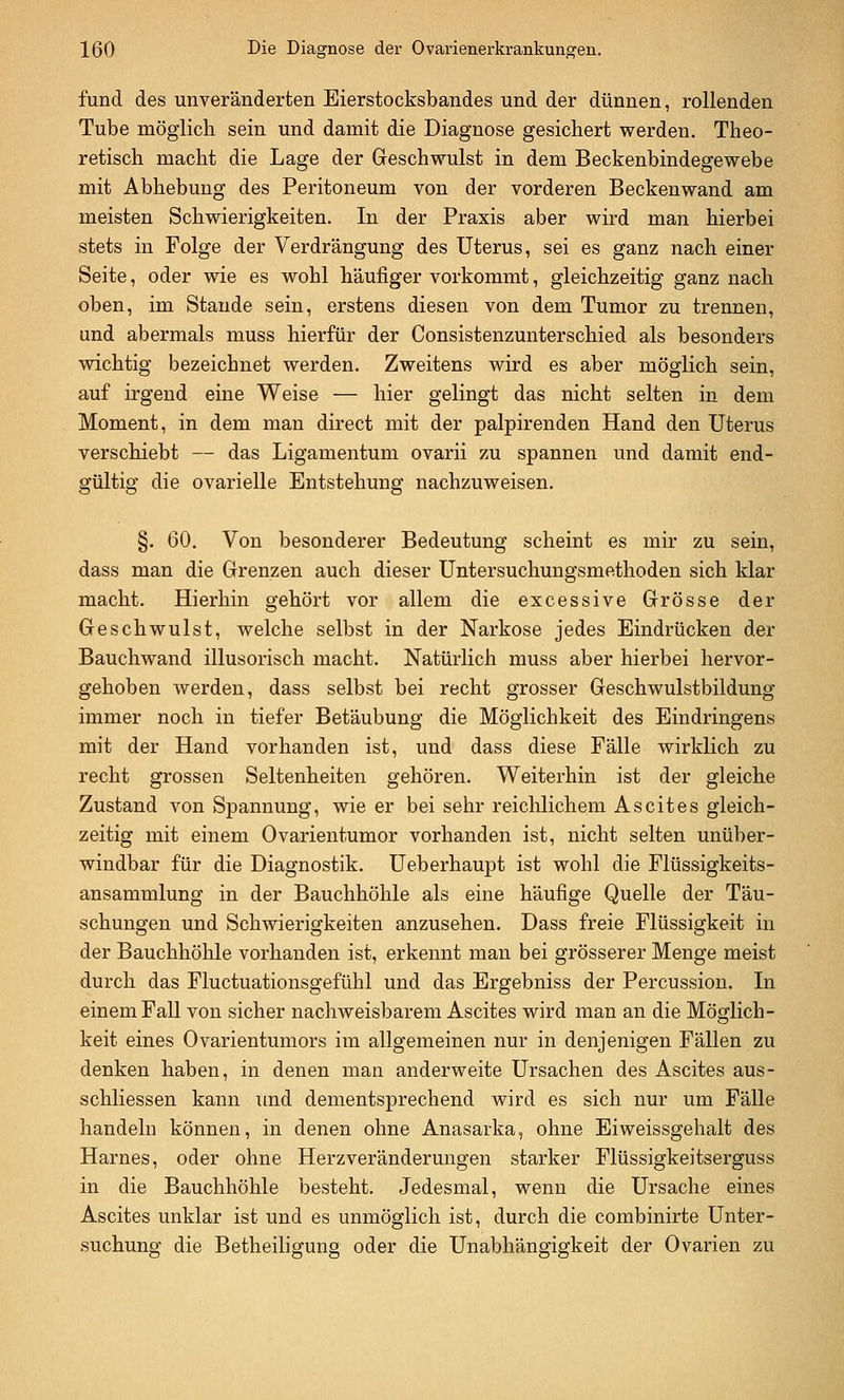 fund des unveränderten Eierstocksbandes und der dünnen, rollenden Tube möglich sein und damit die Diagnose gesichert werden. Theo- retisch macht die Lage der Geschwulst in dem Beckenbindegewebe mit Abhebung des Peritoneum von der vorderen Beckenwand am meisten Schwierigkeiten. In der Praxis aber wird man hierbei stets in Folge der Verdrängung des Uterus, sei es ganz nach einer Seite, oder wie es wohl häufiger vorkommt, gleichzeitig ganz nach oben, im Staude sein, erstens diesen von dem Tumor zu trennen, und abermals muss hierfür der Consistenzunterschied als besonders wichtig bezeichnet werden. Zweitens wird es aber möglich sein, auf irgend eine Weise — hier gelingt das nicht selten in dem Moment, in dem man direct mit der palpirenden Hand den Uterus verschiebt — das Ligamentum ovarii zu spannen und damit end- gültig die ovarielle Entstehung nachzuweisen. §. 60. Von besonderer Bedeutung scheint es mir zu sein, dass man die Grenzen auch dieser Untersuchungsmethoden sich klar macht. Hierhin gehört vor allem die excessive Grösse der Geschwulst, welche selbst in der Narkose jedes Eindrücken der Bauchwand illusorisch macht. Natürlich muss aber hierbei hervor- gehoben werden, dass selbst bei recht grosser Geschwulstbildung immer noch in tiefer Betäubung die Möglichkeit des Eindringens mit der Hand vorhanden ist, und dass diese Fälle wirklich zu recht grossen Seltenheiten gehören. Weiterhin ist der gleiche Zustand von Spannung, wie er bei sehr reichlichem Ascites gleich- zeitig mit einem Ovarientumor vorhanden ist, nicht selten unüber- windbar für die Diagnostik. Ueberhaupt ist wohl die Flüssigkeits- ansammlung in der Bauchhöhle als eine häufige Quelle der Täu- schungen und Schwierigkeiten anzusehen. Dass freie Flüssigkeit in der Bauchhöhle vorhanden ist, erkennt man bei grösserer Menge meist durch das Fluctuationsgefühl und das Ergebniss der Percussion. In einem Fall von sicher nachweisbarem Ascites wird man an die Möglich- keit eines Ovarientumors im allgemeinen nur in denjenigen Fällen zu denken haben, in denen man anderweite Ursachen des Ascites aus- schliessen kann und dementsprechend wird es sich nur um Fälle handeln können, in denen ohne Anasarka, ohne Eiweissgehalt des Harnes, oder ohne Herzveränderungen starker Flüssigkeitserguss in die Bauchhöhle besteht. Jedesmal, wenn die Ursache eines Ascites unklar ist und es unmöglich ist, durch die combinirte Unter- suchung die Betheiligung oder die Unabhängigkeit der Ovarien zu
