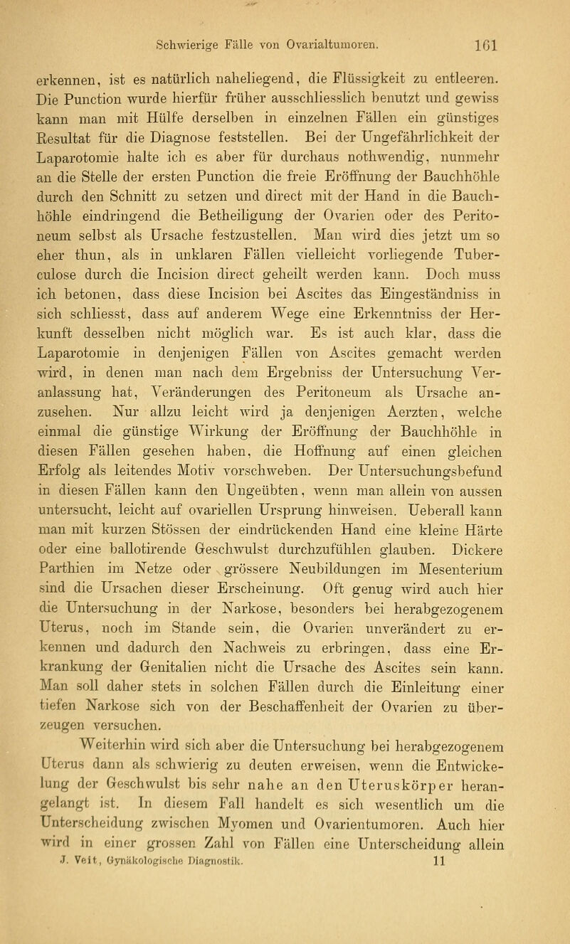 Schwierige Fälle von Ovarialtumoren. Ißl erkennen, ist es natürlich naheliegend, die Flüssigkeit zu entleeren. Die Function wurde hierfür früher ausschliesslich benutzt und gewiss kann man mit Hülfe derselben in einzelnen Fällen ein günstiges Resultat für die Diagnose feststellen. Bei der Ungefährlichkeit der Laparotomie halte ich es aber für durchaus nothwendig, nunmehr an die Stelle der ersten Function die freie Eröffnung der Bauchhöhle durch den Schnitt zu setzen und direct mit der Hand in die Bauch- höhle eindringend die Betheiligung der Ovarien oder des Ferito- neum selbst als Ursache festzustellen. Man wird dies jetzt um so eher thun, als in unklaren Fällen vielleicht vorliegende Tuber- culose durch die Incision direct geheilt werden kann. Doch muss ich betonen, dass diese Incision bei Ascites das Eingeständniss in sich schliesst, dass auf anderem Wege eine Erkenntniss der Her- kunft desselben nicht möglich war. Es ist auch klar, dass die Laparotomie in denjenigen Fällen von Ascites gemacht werden wird, in denen man nach dem Ergebniss der Untersuchung Ver- anlassung hat, Veränderungen des Feritoneum als Ursache an- zusehen. Nur allzu leicht wird ja denjenigen Aerzten, welche einmal die günstige Wirkung der Eröffnung der Bauchhöhle in diesen Fällen gesehen haben, die Hoffnung auf einen gleichen Erfolg als leitendes Motiv vorschweben. Der Untersuchungsbefund in diesen Fällen kann den Ungeübten, wenn man allein von aussen untersucht, leicht auf ovariellen Ursprung hinweisen. Ueberall kann man mit kurzen Stössen der eindrückenden Hand eine kleine Härte oder eine ballotirende Geschwulst durchzufühlen glauben. Dickere Parthien im Netze oder grössere Neubildungen im Mesenterium sind die Ursachen dieser Erscheinung. Oft genug wird auch hier die Untersuchung in der Narkose, besonders bei herabgezogenem Uterus, noch im Stande sein, die Ovarien unverändert zu er- kennen und dadurch den Nachweis zu erbringen, dass eine Er- krankung der Genitalien nicht die Ursache des Ascites sein kann. Man soll daher stets in solchen Fällen durch die Einleitung einer tiefen Narkose sich von der Beschaffenheit der Ovarien zu über- zeugen versuchen. Weiterhin wird sich aber die Untersuchung bei herabgezogenem Uterus dann als schwierig zu deuten erweisen, wenn die Entwicke- lung der Geschwulst bis sehr nahe an den Uterus kör per heran- gelangt ist. In diesem Fall handelt es sich wesentlich um die Unterscheidung zwischen Myomen und Ovarientumoren. Auch hier wird in einer grossen Zahl von Fällen eine Unterscheidung allein J. Veit, Gynäkologische Diagnostik. 11