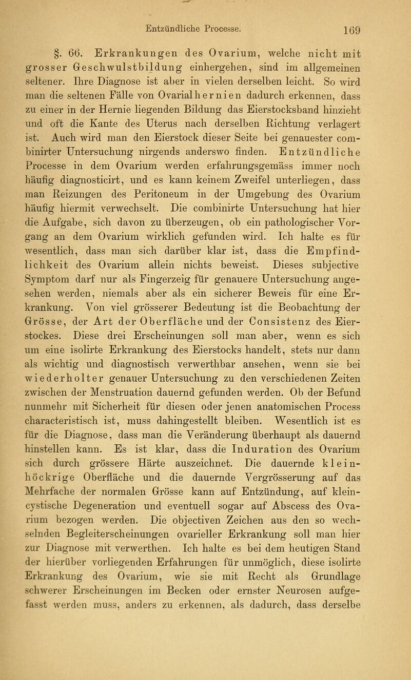 Entzündliche Processe. \QQ §. QQ. Erkrankungen des Ovarium, welche nicht mit grosser Geschwulstbildung einhergehen, sind im allgemeinen seltener. Ihre Diagnose ist aber in vielen derselben leicht. So wird man die seltenen Fälle von Ovarialhernien dadurch erkennen, dass zu einer in der Hernie liegenden Bildung das Eierstocksband hinzieht und oft die Kante des Uterus nach derselben Richtung verlagert ist. Auch wird man den Eierstock dieser Seite bei genauester com- binirter Untersuchung nirgends anderswo finden. Entzündliche Processe in dem Ovarium werden erfahrungsgemäss immer noch häufig diagnosticirt, und es kann keinem Zweifel unterliegen, dass man Reizungen des Peritoneum in der Umgebung des Ovarium häufig hiermit verwechselt. Die combinirte Untersuchung hat hier die Aufgabe, sich davon zu überzeugen, ob ein pathologischer Vor- gang an dem Ovarium wirklich gefunden wird. Ich halte es für wesentlich, dass man sich darüber klar ist, dass die Empfind- lichkeit des Ovarium allein nichts beweist. Dieses subjective Symptom darf nur als Fingerzeig für genauere Untersuchung ange- sehen werden, niemals aber als ein sicherer Beweis für eine Er- krankung. Von viel grösserer Bedeutung ist die Beobachtung der Grösse, der Art der Oberfläche und der Consistenz des Eier- stockes. Diese drei Erscheinungen soll man aber, wenn es sich um eine isolirte Erkrankung des Eierstocks handelt, stets nur dann als wichtig und diagnostisch verwerthbar ansehen, wenn sie bei wiederholter genauer Untersuchung zu den verschiedenen Zeiten zwischen der Menstruation dauernd gefunden werden. Ob der Befund nunmehr mit Sicherheit für diesen oder jenen anatomischen Process characteristisch ist, muss dahingestellt bleiben. Wesentlich ist es für die Diagnose, dass man die Veränderung überhaupt als dauernd hinstellen kann. Es ist klar, dass die Induration des Ovarium sich durch grössere Härte auszeichnet. Die dauernde klein- höckrige Oberfläche und die dauernde Vergrösserung auf das Mehrfache der normalen Grösse kann auf Entzündung, auf klein- cystische Degeneration und eventuell sogar auf Abscess des Ova- rium bezogen werden. Die objectiven Zeichen aus den so wech- selnden Begleiterscheinungen ovarieller Erkrankung soll man hier zur Diagnose mit verwerthen. Ich halte es bei dem heutigen Stand der hierüber vorliegenden Erfahrungen für unmöglich, diese isolirte Erkrankung des Ovarium, wie sie mit Recht als Grundlage schwerer Erscheinungen im Becken oder ernster Neurosen aufge- fasst werden muss, anders zu erkennen, als dadurch, dass derselbe