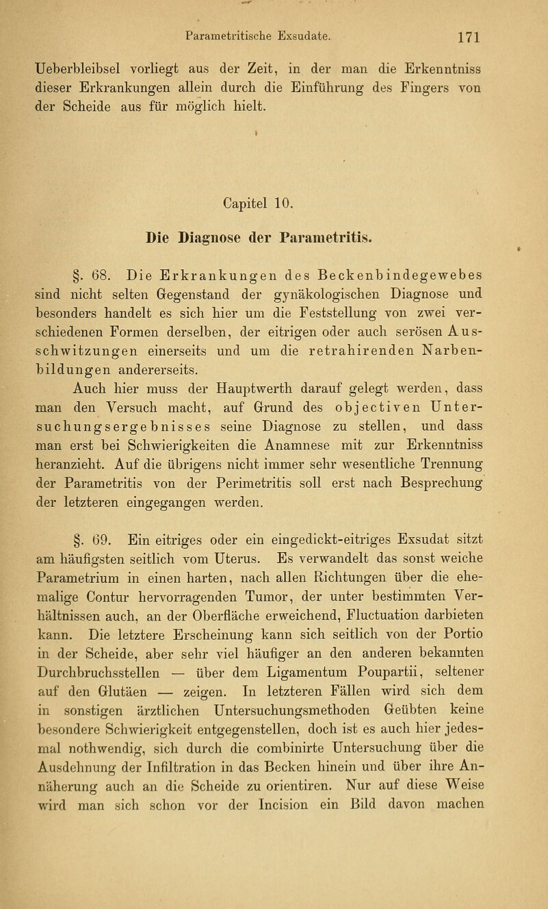 Ueberbleibsel vorliegt aus der Zeit, in der man die Erkenntniss dieser Erkrankungen allein durch die Einführung des Fingers von der Scheide aus für möglich hielt. Capitel 10. Die Diagnose der Parametritis. §. 68. Die Erkrankungen des Beckenbindegewebes sind nicht selten Gegenstand der gynäkologischen Diagnose und besonders handelt es sich hier um die Feststellung von zwei ver- schiedenen Formen derselben, der eitrigen oder auch serösen Aus- schwitzungen einerseits und um die retrahirenden Narben- bildungen andererseits. Auch hier muss der Hauptwerth darauf gelegt werden, dass man den Versuch macht, auf Grund des objectiven Unter- suchungsergebnisses seine Diagnose zu stellen, und dass man erst bei Schwierigkeiten die Anamnese mit zur Erkenntniss heranzieht. Auf die übrigens nicht immer sehr wesentliche Trennung der Parametritis von der Perimetritis soll erst nach Besprechung der letzteren eingegangen werden. §. 69. Ein eitriges oder ein eingedickt-eitriges Exsudat sitzt am häufigsten seitlich vom Uterus. Es verwandelt das sonst weiche Parametrium in einen harten, nach allen Richtungen über die ehe- malige Contur hervorragenden Tumor, der unter bestimmten Ver- hältnissen auch, an der Oberfläche erweichend, Fluctuation darbieten kann. Die letztere Erscheinung kann sich seitlich von der Portio in der Scheide, aber sehr viel häufiger an den anderen bekannten Durchbruchsstellen — über dem Ligamentum Poupartii, seltener auf den Glutäen — zeigeen. In letzteren Fällen wird sich dem in sonstigen ärztlichen Untersuchungsmethoden Geübten keine besondere Schwierigkeit entgegenstellen, doch ist es auch hier jedes- mal nothwendig, sich durch die combinirte Untersuchung über die Ausdehnung der Infiltration in das Becken hinein und über ihre An- näherung auch an die Scheide zu orientiren. Nur auf diese Weise wird man sich schon vor der Incision ein Bild davon machen