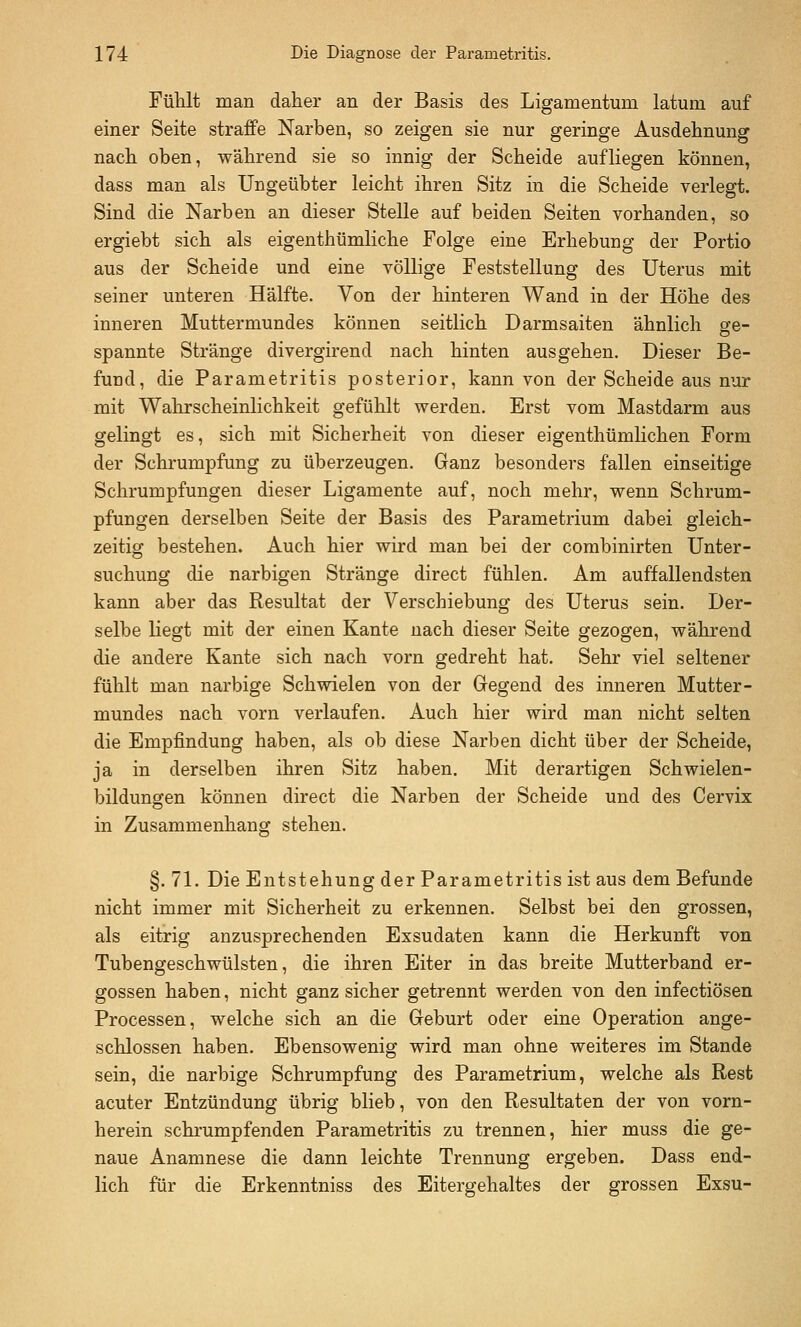 Fühlt man daher an der Basis des Ligamentum latum auf einer Seite straffe Narben, so zeigen sie nur geringe Ausdehnung nach oben, während sie so innig der Scheide aufliegen können, dass man als Ungeübter leicht ihren Sitz in die Scheide verlegt. Sind die Narben an dieser Stelle auf beiden Seiten vorhanden, so ergiebt sich als eigenthümliche Folge eine Erhebung der Portio aus der Scheide und eine völlige Feststellung des Uterus mit seiner unteren Hälfte. Von der hinteren Wand in der Höhe des inneren Muttermundes können seitlich Darmsaiten ähnlich ge- spannte Stränge divergirend nach hinten ausgehen. Dieser Be- fund, die Parametritis posterior, kann von der Scheide aus nur mit Wahrscheinlichkeit gefühlt werden. Erst vom Mastdarm aus gelingt es, sich mit Sicherheit von dieser eigenthümlichen Form der Schrumpfung zu überzeugen. Ganz besonders fallen einseitige Schrumpfungen dieser Ligamente auf, noch mehr, wenn Schrum- pfungen derselben Seite der Basis des Parametrium dabei gleich- zeitig bestehen. Auch hier wird man bei der combinirten Unter- suchung die narbigen Stränge direct fühlen. Am auffallendsten kann aber das Resultat der Verschiebung des Uterus sein. Der- selbe liegt mit der einen Kante nach dieser Seite gezogen, während die andere Kante sich nach vorn gedreht hat. Sehr viel seltener fühlt man narbige Schwielen von der Gegend des inneren Mutter- mundes nach vorn verlaufen. Auch hier wird man nicht selten die Empfindung haben, als ob diese Narben dicht über der Scheide, ja in derselben ihren Sitz haben. Mit derartigen Schwielen- bildungen können direct die Narben der Scheide und des Cervix in Zusammenhang stehen. §. 71. Die Entstehung der Parametritis ist aus dem Befunde nicht immer mit Sicherheit zu erkennen. Selbst bei den grossen, als eitrig anzusprechenden Exsudaten kann die Herkunft von Tubengeschwülsten, die ihren Eiter in das breite Mutterband er- gossen haben, nicht ganz sicher getrennt werden von den infectiösen Processen, welche sich an die Geburt oder eine Operation ange- schlossen haben. Ebensowenig wird man ohne weiteres im Stande sein, die narbige Schrumpfung des Parametrium, welche als Rest acuter Entzündung übrig blieb, von den Resultaten der von vorn- herein schrumpfenden Parametritis zu trennen, hier muss die ge- naue Anamnese die dann leichte Trennung ergeben. Dass end- lich für die Erkenntniss des Eitergehaltes der grossen Exsu-