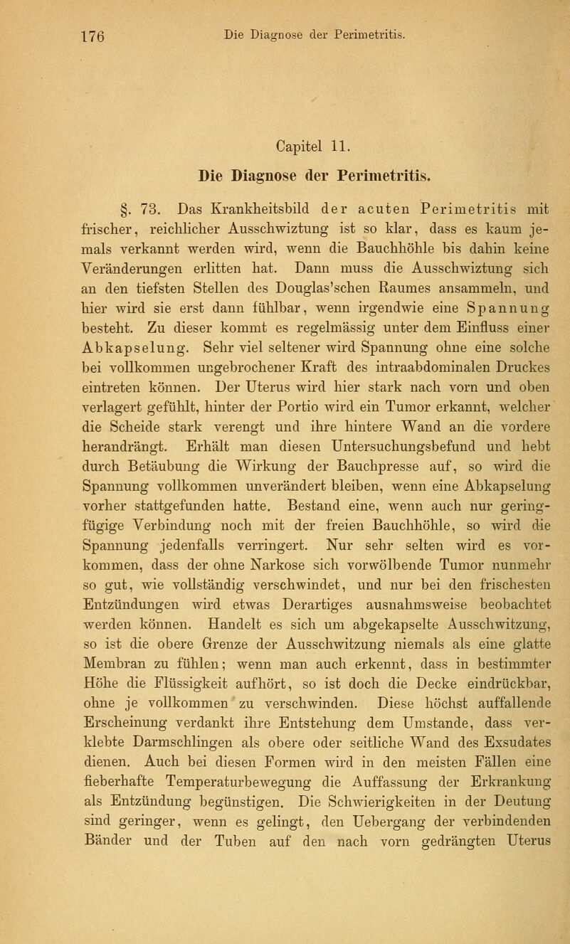 Capitel 11. Die Diagnose der Perimetritis. §. 73. Das Krankheitsbild der acuten Perimetritis mit frischer, reichlicher Ausschwiztung ist so klar, dass es kaum je- mals verkannt werden wird, wenn die Bauchhöhle bis dahin keine Veränderungen erlitten hat. Dann muss die Ausschwiztung sich an den tiefsten Stellen des Dougias'schen Raumes ansammeln, und hier wird sie erst dann fühlbar, wenn irgendwie eine Spannung besteht. Zu dieser kommt es regelmässig unter dem Eiufluss einer Abkapselung. Sehr viel seltener wird Spannung ohne eine solche bei vollkommen ungebrochener Kraft des intraabdominalen Druckes eintreten können. Der Uterus wird hier stark nach vorn und oben verlagert gefühlt, hinter der Portio wird ein Tumor erkannt, welcher die Scheide stark verengt und ihre hintere Wand an die vordere herandrängt. Erhält man diesen Untersuchungsbefund und hebt durch Betäubung die Wirkung der Bauchpresse auf, so wird die Spannung vollkommen unverändert bleiben, wenn eine Abkapselung vorher stattgefunden hatte. Bestand eine, wenn auch nur gering- fügige Verbindung noch mit der freien Bauchhöhle, so wird die Spannung jedenfalls verringert. Nur sehr selten wird es vor- kommen, dass der ohne Narkose sich vorwölbende Tumor nunmehr so gut, wie vollständig verschwindet, und nur bei den frischesten Entzündungen wird etwas Derartiges ausnahmsweise beobachtet werden können. Handelt es sich um abgekapselte Ausschwitzung, so ist die obere Grenze der Ausschwitzung niemals als eine glatte Membran zu fühlen; wenn man auch erkennt, dass in bestimmter Höhe die Flüssigkeit aufhört, so ist doch die Decke eindrückbar, ohne je vollkommen' zu verschwinden. Diese höchst auffallende Erscheinung verdankt ihre Entstehung dem Umstände, dass ver- klebte Darmschlingen als obere oder seitliche Wand des Exsudates dienen. Auch bei diesen Formen wird in den meisten Fällen eine fieberhafte Temperaturbewegung die Auffassung der Erkrankung als Entzündung begünstigen. Die Schwierigkeiten in der Deutung sind geringer, wenn es gelingt, den Uebergang der verbindenden Bänder und der Tuben auf den nach vorn gedrängten Uterus