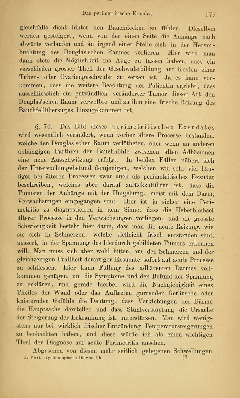 Das perimetritische Exsudat. \'J'J gleichfalls dicht hinter den Bauchdecken zu fühlen. Dieselben werden gesteigert, wenn von der einen Seite die Anhänge nach abwärts verlaufen und an irgend einer Stelle sich in der Hervor- buchtung des Douglas'schen Raumes verlieren. Hier wird man dann stets die Möglichkeit ins Auge zu fassen haben, dass ein verschieden grosser Theil der Geschwulstbildung auf Kosten einer Tuben- oder Ovariengeschwulst zu setzen ist. Ja es kann vor- kommen, dass die weitere Beachtung der Patientin ergiebt, dass ausschliesslich ein entzündlich veränderter Tumor dieser Art den Douglas'schen Raum verwölbte und zu ihm eine frische Reizung des Bauchfellüberzuges hinzugekommen ist. §. 74. Das Bild dieses perimetritischen Exsudates wird wesentlich verändert, wenn vorher ältere Processe bestanden, welche den Douglas'schen Raum verlötheten, oder wenn an anderen abhängigen Parthien der Bauchhöhle zwischen alten Adhäsionen eine neue Ausschwitzung erfolgt. In beiden Fällen nähert sich der Untersuchungsbefund demjenigen, welchen wir sehr viel häu- figer bei älteren Processen zwar auch als Perimetritisches Exsudat beschreiben, welches aber darauf zurückzuführen ist, dass die Tumoren der Anhänge mit der Umgebung, meist mit dem Darm, Verwachsungen eingegangen sind. Hier ist ja sicher eine Peri- metritis zu diagnosticiren in dem Sinne, dass die Ueberbleibsel älterer Processe in den Verwachsungen vorliegen, und die grösste Schwierigkeit besteht hier darin, dass man die acute Reizung, wie sie sich in Schmerzen, welche vielleicht frisch entstanden sind, äussert, in der Spannung des hierdurch gebildeten Tumors erkennen will. Man muss sich aber wohl hüten, aus den Schmerzen und der gleichzeitigen Prallheit derartiger Exsudate sofort auf acute Processe zu schliessen. Hier kann Füllung des adhärenten Darmes voll- kommen genügen, um die Symptome und den Befund der Spannung zu erklären, und gerade hierbei wird die Nachgiebigkeit eines Theiles der Wand oder das Auftreten gurrender Geräusche oder knisternder Gefühle die Deutung, dass Verklebungen der Därme die Hauptsache darstellen und dass Stuhlverstopfung die Ursache der Steigerung der Erkrankung ist, unterstützen. Man wird wenig- stens nur bei wirklich frischer Entzündung Temperatursteigerungen zu beobachten haben, und diese würde ich als einen wichtigen Theil der Diagnose auf acute Perimetritis ansehen. Abgesehen von diesen mehr seitlich gelegenen Schwellungen J. Veit, Gynäkologische Diagnostik. 12