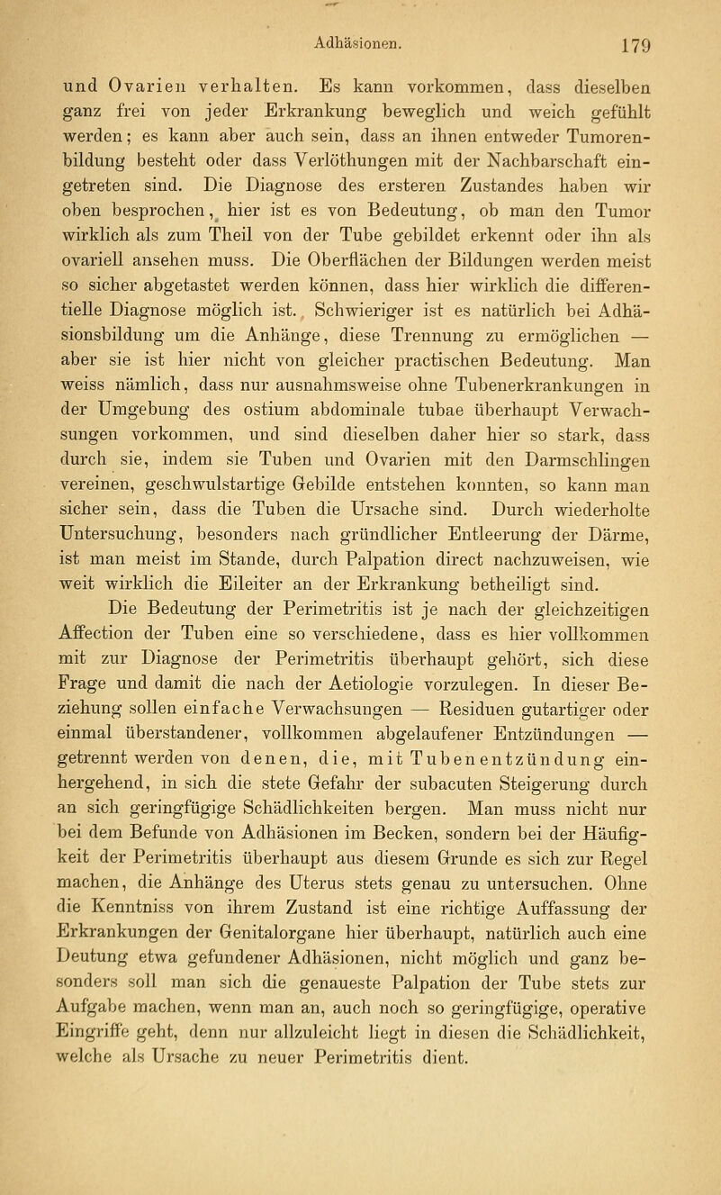 und Ovarien verhalten. Es kann vorkommen, dass dieselben ganz frei von jeder Erkrankung beweglich und weich gefühlt werden; es kann aber auch sein, dass an ihnen entweder Tumoren- bildung besteht oder dass Yerlöthungen mit der Nachbarschaft ein- getreten sind. Die Diagnose des ersteren Zustandes haben wir oben besprochen, hier ist es von Bedeutung, ob man den Tumor wirklich als zum Theil von der Tube gebildet erkennt oder ihn als ovariell ansehen muss. Die Oberflächen der Bildungen werden meist so sicher abgetastet werden können, dass hier wirklich die differen- tielle Diagnose möglich ist. Schwieriger ist es natürlich bei Adhä- sionsbildung um die Anhänge, diese Trennung zu ermöglichen — aber sie ist hier nicht von gleicher practischen Bedeutung. Man weiss nämlich, dass nur ausnahmsweise ohne Tubenerkrankungen in der Umgebung des ostium abdomiuale tubae überhaupt Verwach- sungen vorkommen, und sind dieselben daher hier so stark, dass durch sie, indem sie Tuben und Ovarien mit den DarmschKngen vereinen, geschwulstartige Gebilde entstehen konnten, so kann man sicher sein, dass die Tuben die Ursache sind. Durch wiederholte Untersuchung, besonders nach gründlicher Entleerung der Därme, ist man meist im Stande, durch Palpation direct nachzuweisen, wie weit wirklich die Eileiter an der Erkrankung betheiligt sind. Die Bedeutung der Perimetritis ist je nach der gleichzeitigen AfPection der Tuben eine so verschiedene, dass es hier vollkommen mit zur Diagnose der Perimetritis überhaupt gehört, sich diese Frage und damit die nach der Aetiologie vorzulegen. In dieser Be- ziehung sollen einfache Verwachsungen — Residuen gutartiger oder einmal überstandener, vollkommen abgelaufener Entzündungen — getrennt werden von denen, die, mit Tuben entzündung ein- hergehend, in sich die stete Gefahr der subacuten Steigerung durch an sich geringfügige Schädlichkeiten bergen. Man muss nicht nur bei dem Befunde von Adhäsionen im Becken, sondern bei der Häufig- keit der Perimetritis überhaupt aus diesem Grunde es sich zur Regel machen, die Anhänge des Uterus stets genau zu untersuchen. Ohne die Kenntniss von ihrem Zustand ist eine richtige Auffassung der Erkrankungen der Genitalorgane hier überhaupt, natürlich auch eine Deutung etwa gefundener Adhäsionen, nicht möglich und ganz be- sonders soll man sich die genaueste Palpation der Tube stets zur Aufgabe machen, wenn man an, auch noch so geringfügige, operative Eingriffe geht, denn nur allzuleicht liegt in diesen die Schädlichkeit, welche als Ursache zu neuer Perimetritis dient.