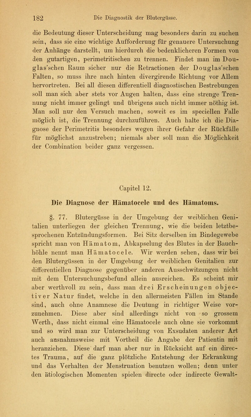 die Bedeutung dieser Unterscheidung mag besonders darin zu suchen sein, dass sie eine wichtige Aufforderung für genauere Untersuchung der Anhänge darstellt, um hierdurch die bedenklicheren Formen von den gutartigen, perimetritischeu zu trennen. Findet man im Dou- glas'schen Raum sicher nur die Retractionen der Douglas'schen Falten, so muss ihre nach hinten divergirende Richtung vor Allem hervortreten. Bei all diesen differentiell diagnostischen Bestrebungen soll man sich aber stets vor Augen halten, dass eine strenge Tren- nung nicht immer gelingt und übrigens auch nicht immer nöthig ist. Man soll nur den Versuch machen, soweit es im speciellen Falle möglich ist, die Trennung durchzuführen. Auch halte ich die Dia- gnose der Perimetritis besonders wegen ihrer Gefahr der Rückfälle für möglichst anzustreben; niemals aber soll man die Möglichkeit der Combination beider ganz vergessen. Capitel 12. Die Diagnose der Hämatocele und des Hämatoms. §. 77. Blutergüsse in der Umgebung der weiblichen Geni- talien unterliegen der gleichen Trennung, wie die beiden letztbe- sprochenen Entzündungsformen. Bei Sitz derselben im Bindegewebe spricht man von Hämatom, Abkapselung des Blutes in der Bauch- höhle nennt man Hämatocele. Wir werden sehen, dass wir bei den Blutergüssen in der Umgebung der weiblichen Genitalien zur diflferentiellen Diagnose gegenüber anderen Ausschwitzungen nicht mit dem Untersuchungsbefund allein ausreichen. Es scheint mir aber werthvoU zu sein, dass man drei Erscheinungen objec- tiver Natur findet, welche in den allermeisten Fällen im Stande sind, auch ohne Anamnese die Deutung in richtiger Weise vor- zunehmen. Diese aber sind allerdings nicht von so grossem Werth, dass nicht einmal eine Hämatocele auch ohne sie vorkommt und so wird man zur Unterscheidung von Exsudaten anderer Art auch ausnahmsweise mit Vortheil die Angabe der Patientin mit heranziehen. Diese darf man aber nur in Rücksicht auf ein direc- tes Trauma, auf die ganz plötzliche Entstehung der Erkrankung und das Verhalten der Menstruation benutzen wollen; denn unter den ätiologischen Momenten spielen directe oder indirecte Gewalt-