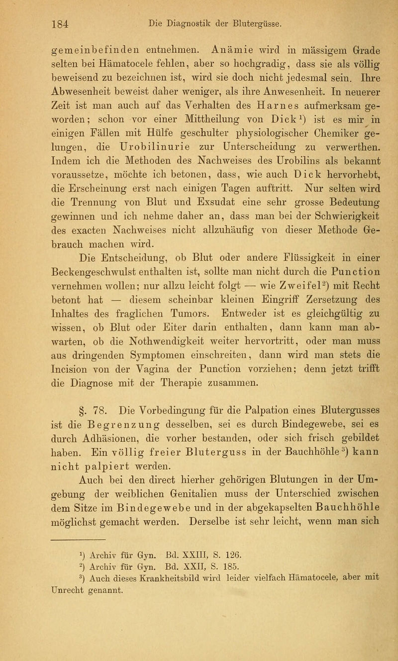 gemeinbefinden entnehmen. Anämie wird in massigem Grade selten bei Hämatocele fehlen, aber so hochgradig, dass sie als völlig beweisend zu bezeichnen ist, wird sie doch nicht jedesmal sein. Ihre Abwesenheit beweist daher weniger, als ihre Anwesenheit. In neuerer Zeit ist man auch auf das Verhalten des Harnes aufmerksam se- worden; schon vor einer Mittheilung von Dick^) ist es mir in einigen Fällen mit Hülfe geschulter physiologischer Chemiker ge- lungen, die Urobilinurie zur Unterscheidung zu verwerthen. Indem ich die Methoden des Nachweises des Urobilins als bekannt voraussetze, möchte ich betonen, dass, wie auch Dick hervorhebt, die Erscheinung erst nach einigen Tagen auftritt. Nur selten wird die Trennung von Blut und Exsudat eine sehr grosse Bedeutung gewinnen und ich nehme daher an, dass man bei der Schwierigkeit des exacteu Nachweises nicht allzuhäufig von dieser Methode Ge- brauch machen wird. Die Entscheidung, ob Blut oder andere Flüssigkeit in einer Beckengeschwulst enthalten ist, sollte man nicht durch die Function vernehmen wollen; nur allzu leicht folgt — wie ZweifeP) mit Recht betont hat — diesem scheinbar kleinen EingriflP Zersetzung des Inhaltes des fraglichen Tumors. Entweder ist es gleichgültig zu wissen, ob Blut oder Eiter darin enthalten, dann kann man ab- warten, ob die Nothwendigkeit weiter hervortritt, oder man muss aus dringenden Symptomen einschreiten, dann wird man stets die Incision von der Vagina der Function vorziehen; denn jetzt trifft die Diagnose mit der Therapie zusammen. §. 78. Die Vorbedingung für die Falpation eines Blutergusses ist die Begrenzung desselben, sei es durch Bindegewebe, sei es durch Adhäsionen, die vorher bestanden, oder sich frisch gebildet haben. Ein völlig freier Bluterguss in der Bauchhöhle^) kann nicht palpiert werden. Auch bei den direct hierher gehörigen Blutungen in der Um- gebung der weiblichen Genitalien muss der Unterschied zwischen dem Sitze im Bindegewebe und in der abgekapselten Bauchhöhle möglichst gemacht werden. Derselbe ist sehr leicht, wenn man sich 1) Archiv für Gyn. Bd. XXIII, S. 126. 2) Archiv für Gyn. Bd. XXII, S. 185. ^) Aucli dieses Krankheitsbild wird leider vielfach Hämatocele, aber mit Unrecht genannt.