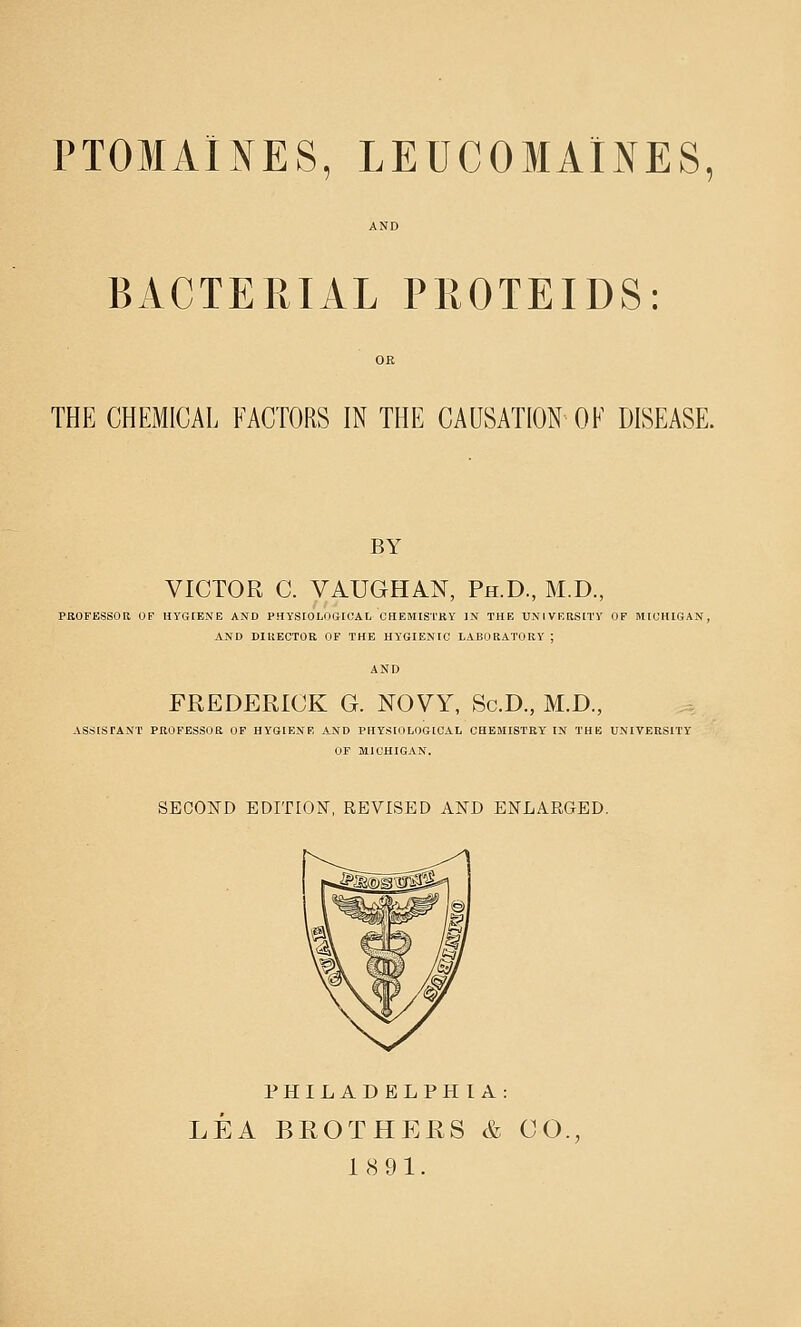 PTOMAINES, LEUCOMAINES, BACTERIAL PROTEIDS: THE CHEMICAL FACTORS IN THE CAUSATION OK DISEASE. BY VICTOR C. VAUGHAN, Ph.D., M.D., PROFESSOR OF HYGIENE AND PHYSIOLOGICAL CHEMISTRY IN THE UNIVERSITY OF MICHIGAN, AND DIRECTOR OF THE HYGIENIC LABORATORY ; FREDERICK G. NOVY, Sc.D., M.D., ASSISTANT PROFESSOR OF HYGIENE AND PHYSIOLOGICAL CHEMISTRY IN THE UNIVERSITY OF MICHIGAN. SECOND EDITION, REVISED AND ENLARGED. PHILADELPHIA: LEA BROTHERS & CO., 18 91.