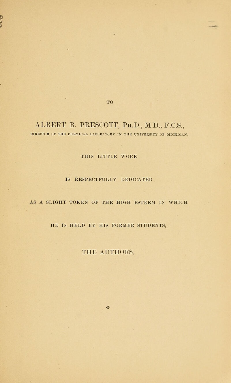 TO ALBERT B. PRESCOTT, Ph.D., M.D., F.C.S., DIRECTOR UF THE CHEMICAL LABORATORY IN THE UNIVERSITY OF MICHIGAN, THIS LITTLE WORK IS RESPECTFULLY DEDICATED AS A SLIGHT TOKEN OF THE HIGH ESTEEM IN WHICH HE IS HELD BY HIS FORMER STUDENTS, THE AUTHOES.