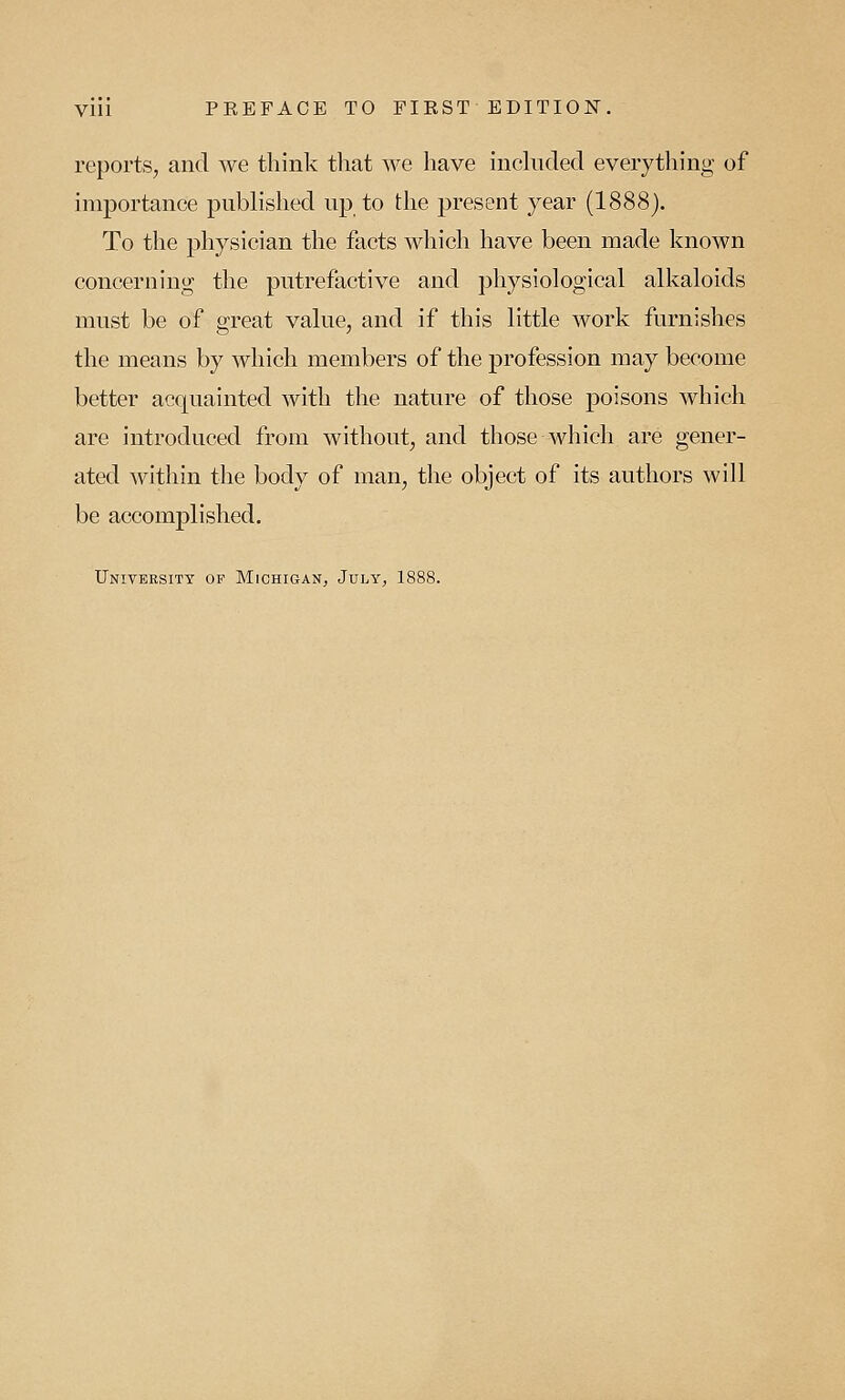 reports, and we think that we have included everything of importance published up to the present year (1888). To the physician the facts which have been made known concerning the putrefactive and physiological alkaloids must be of great value, and if this little work furnishes the means by which members of the profession may become better acquainted with the nature of those poisons which are introduced from without, and those which are gener- ated within the body of man, the object of its authors will be accomplished. University op Michigan, July, 1888.