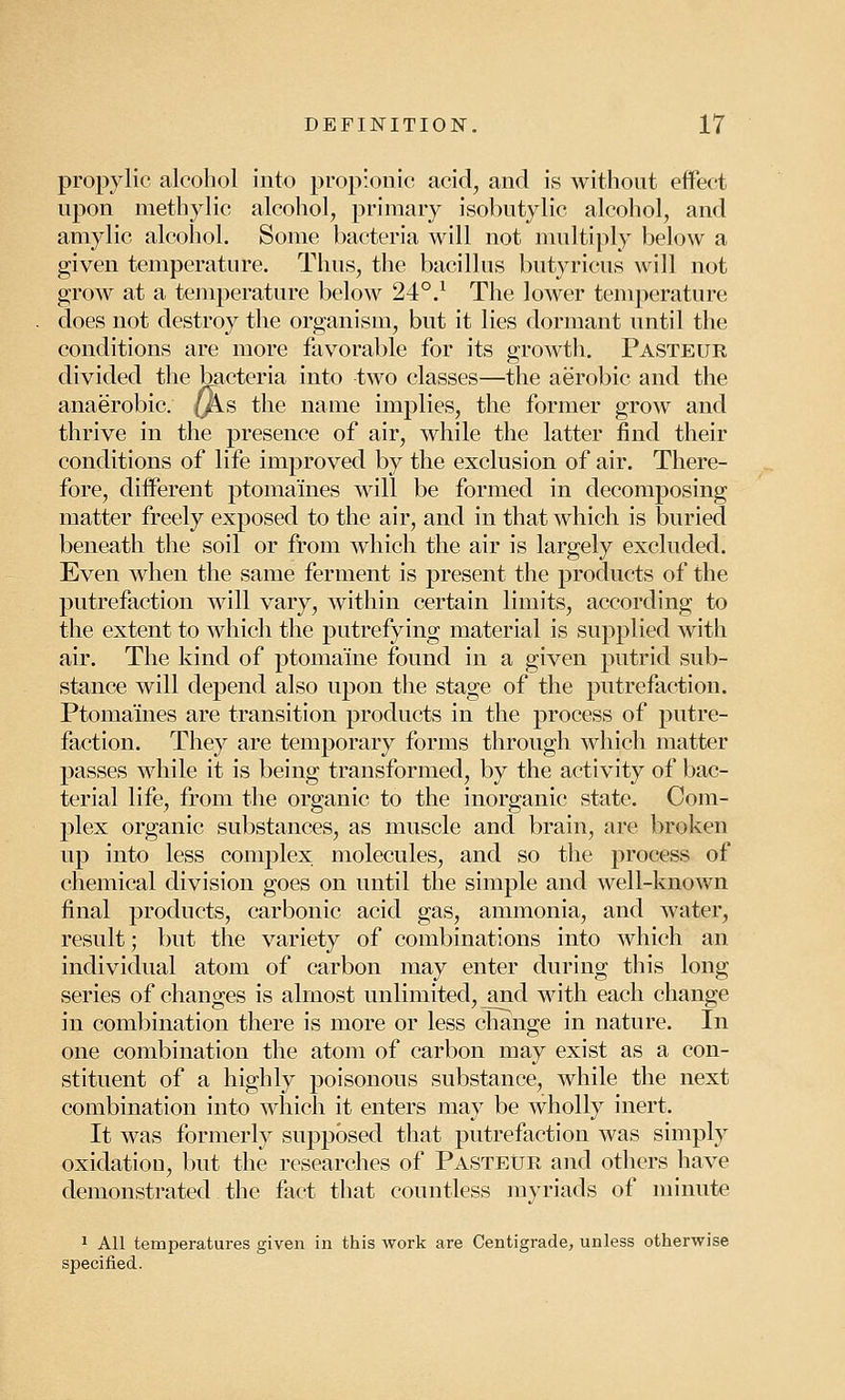 propylic alcohol into propionic acid, and is without effect upon methylic alcohol, primary isobutylic alcohol, and amylic alcohol. Some bacteria will not multiply below a given temperature. Thus, the bacillus butyricus will not grow at a temperature below 240.1 The lower temperature does not destroy the organism, but it lies dormant until the conditions are more favorable for its growth. Pasteur divided the bacteria into two classes—the aerobic and the anaerobic, (fe.s the name implies, the former grow and thrive in the presence of air, while the latter find their conditions of life improved by the exclusion of air. There- fore, different ptomaines will be formed in decomposing matter freely exposed to the air, and in that which is buried beneath the soil or from which the air is largely excluded. Even when the same ferment is present the products of the putrefaction will vary, within certain limits, according to the extent to which the putrefying material is supplied with air. The kind of ptomaine found in a given putrid sub- stance will depend also upon the stage of the putrefaction. Ptomaines are transition products in the process of putre- faction. They are temporary forms through which matter passes while it is being transformed, by the activity of bac- terial life, from the organic to the inorganic state. Com- plex organic substances, as muscle and brain, are broken up into less complex molecules, and so the process of chemical division goes on until the simple and well-knoAvn final products, carbonic acid gas, ammonia, and water, result; but the variety of combinations into which an individual atom of carbon may enter during this long series of changes is almost unlimited, and with each change in combination there is more or less change in nature. In one combination the atom of carbon may exist as a con- stituent of a highly poisonous substance, while the next combination into which it enters may be wholly inert. It was formerly supposed that putrefaction was simply oxidatiou, but the researches of Pasteur and others have demonstrated the fact that countless myriads of minute 1 All temperatures given in this work are Centigrade, unless otherwise specified.