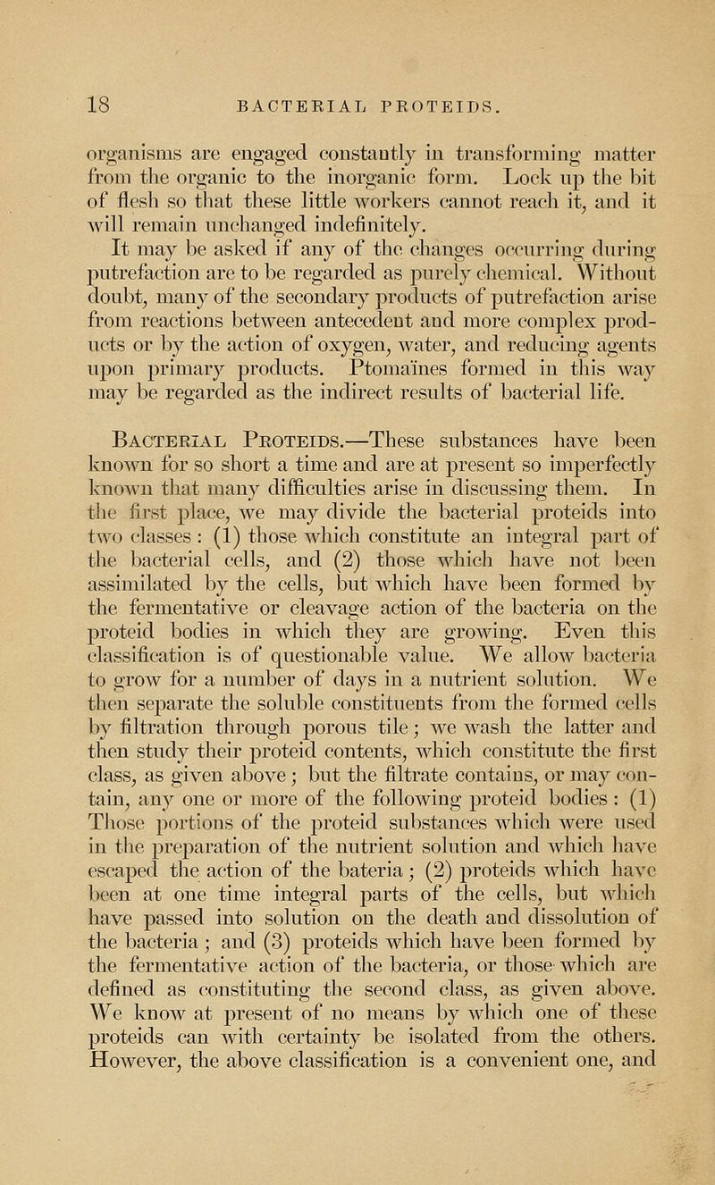 organisms are engaged constantly in transforming matter from the organic to the inorganic form. Lock up the bit of flesh so that these little workers cannot reach it, and it will remain unchanged indefinitely. It may be asked if any of the changes occurring during putrefaction are to be regarded as purely chemical. Without doubt, many of the secondary products of putrefaction arise from reactions between antecedent and more complex prod- ucts or by the action of oxygen, water, and reducing agents upon primary products. Ptomaines formed in this way may be regarded as the indirect results of bacterial life. Bacterial Proteids.—These substances have been known for so short a time and are at present so imperfectly known that many difficulties arise in discussing them. In the first place, we may divide the bacterial proteids into two classes : (1) those which constitute an integral part of the bacterial cells, and (2) those which have not been assimilated by the cells, but which have been formed by the fermentative or cleavage action of the bacteria on the proteid bodies in which they are growing. Even this classification is of questionable value. We allow bacteria to grow for a number of days in a nutrient solution. We then separate the soluble constituents from the formed cells by filtration through porous tile; we wash the latter and then study their proteid contents, which constitute the first class, as given above ; but the filtrate contains, or may con- tain, any one or more of the following proteid bodies : (1) Those portions of the proteid substances which were used in the preparation of the nutrient solution and which have escaped the action of the bateria • (2) proteids which have been at one time integral parts of the cells, but which have passed into solution on the death and dissolution of the bacteria ; and (3) proteids which have been formed by the fermentative action of the bacteria, or those which arc defined as constituting the second class, as given above. We know at present of no means by which one of these proteids can with certainty be isolated from the others. However, the above classification is a convenient one, and