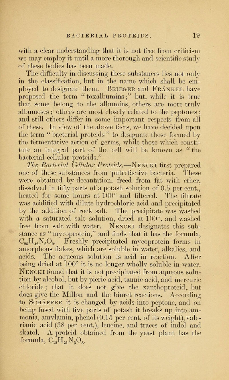 with a clear understanding that it is not free from criticism we may employ it until a more thorough and scientific study of these bodies has been made. The difficulty in discussing these substances lies not only in the classification, but in the name which shall be em- ployed to designate them. Brieger and Frankel have proposed the term  toxalbumins f but, while it is true that some belong to the albumins, others are more truly albumoses ; others are most closely related to the peptones ; and still others differ in some important respects from all of these. In view of the above facts, we have decided upon the term  bacterial proteids  to designate those formed by the fermentative action of germs, while those which consti- tute an integral part of the cell will be known as the bacterial cellular proteids. The Bacterial Cellular Proteids.—Nencki first prepared one of these substances from 'putrefactive bacteria. These were obtained by decantation, freed from fat with ether, dissolved in fifty parts of a potash solution of 0.5 percent., heated for some hours at 100° and filtered. The filtrate was acidified with dilute hydrochloric acid and precipitated by the addition of rock salt. The precipitate was washed with a saturated salt solution, dried at 100°, and washed free from salt with water. Nencki designates this sub- stance as  mycoprotein, and finds that it has the formula, C25H42N6Og. Freshly precipitated mycoprotein forms in amorphous flakes, which are soluble in water, alkalies, and acids. The aqueous solution is acid in reaction. After being dried at 100° it is no longer wholly soluble in water. Nencki found that it is not precipitated from aqueous solu- tion by alcohol, but by picric acid, tannic acid, and mercuric chloride; that it does not give the xanthoproteid,. but does give the Millon and the biuret reactions. According to Schaffer it is changed by acids into peptone, and on being fused with five parts of potash it breaks up into am- monia, amylamin, phenol (0.15 per cent, of its weight), vale- rianic acid (38 per cent.), leucine, and traces of indol and skatol. A proteid obtained from the yeast plant has the formula, C12H21N303.