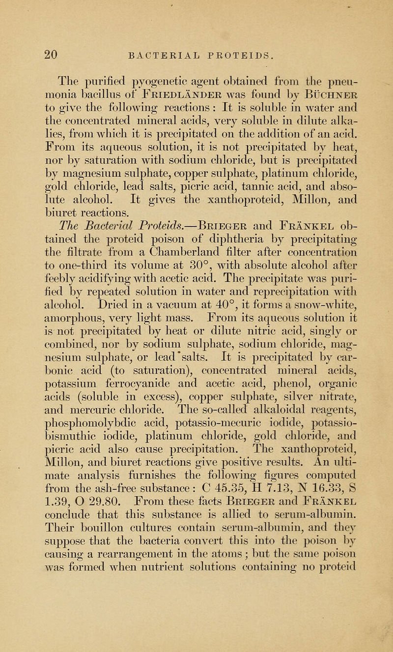 The purified pyogenetic agent obtained from the pneu- monia bacillus of Friedlander was found by Buchner to give the following reactions : It is soluble in water and the concentrated mineral acids, very soluble in dilute alka- lies, from which it is precipitated on the addition of an acid. From its aqueous solution, it is not precipitated by heat, nor by saturation with sodium chloride, but is precipitated by magnesium sulphate, copper sulphate, platinum chloride, gold chloride, lead salts, picric acid, tannic acid, and abso- lute alcohol. It gives the xanthoproteid, Millon, and biuret reactions. The Bacterial Proteids.—Brieger and Frankel ob- tained the proteid poison of diphtheria by precipitating the filtrate from a Chamberland filter after concentration to one-third its volume at 30°, with absolute alcohol after feebly acidifying with acetic acid. The precipitate was puri- fied by repeated solution in water and reprecipitation with alcohol. Dried in a vacuum at 40°, it forms a snow-white, amorphous, very light mass. From its aqueous solution it is not precipitated by heat or dilute nitric acid, singly or combined, nor by sodium sulphate, sodium chloride, mag- nesium sulphate, or lead'salts. It is precipitated by car- bonic acid (to saturation), concentrated mineral acids, potassium ferrocyanide and acetic acid, phenol, organic acids (soluble in excess), copper sulphate, silver nitrate, and mercuric chloride. The so-called alkaloidal reagents, phosphomolybdic acid, potassio-mecuric iodide, potassio- bismuthic iodide, platinum chloride, gold chloride, and picric acid also cause precipitation. The xanthoproteid, Millon, and biuret reactions give positive results. An ulti- mate analysis furnishes the following figures computed from the ash-free substance: C 45.35, H 7.13, N 16.33, S 1.39, O 29.80. From these facts Brieger and Frankee conclude that this substance is allied to serum-albumin. Their bouillon cultures contain serum-albumin, and they suppose that the bacteria convert this into the poison by causing a rearrangement in the atoms; but the same poison was formed when nutrient solutions containing no proteid