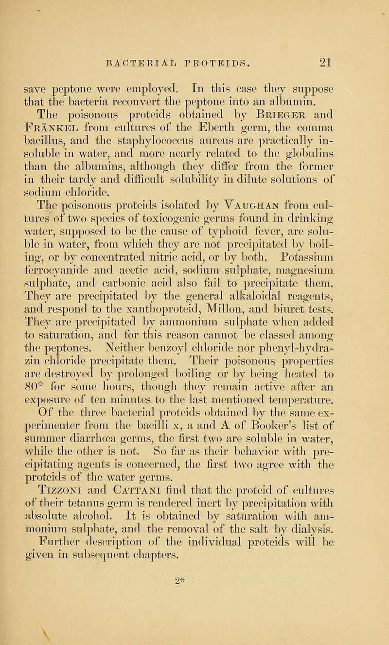 save peptone were employed. In this case they suppose that the bacteria reconvert the peptone into an albumin. The poisonous proteids obtained by Brieger and Frankel from cultures of the Eberth germ, the comma bacillus, and the staphylococcus aureus are practically in- soluble in water, and more nearly related to the globulins than the albumins, although they differ from the former in their tardy and difficult solubility in dilute solutions of sodium chloride. The poisonous proteids isolated by Vaughan from cul- tures of two species of toxicogenic germs found in drinking water, supposed to be the cause of typhoid fever, are solu- ble in water, from which they are not precipitated by boil- ing, or by concentrated nitric acid, or by both. Potassium ferrocyanide and acetic acid, sodium sulphate, magnesium sulphate, and carbonic acid also fail to precipitate them. They are precipitated by the general alkaloidal reagents, and respond to the xanthoproteid, Millon, and biuret tests. They are precipitated by ammonium sulphate when added to saturation, and for this reason cannot be classed among the peptones. Neither benzoyl chloride nor phenyl-hydra- zin chloride precipitate them. Their poisonous properties are destroyed by prolonged boiling or by being heated to 80° for some hours, though they remain active after an exposure of ten minutes to the last mentioned temperature. Of the three bacterial proteids obtained by the same ex- perimenter from the bacilli x, a and A of Booker's list of summer diarrhoea germs, the first two are soluble in water, while the other is not. So far as their behavior with pre- cipitating agents is concerned, the first two agree with the proteids of the water germs. Tizzoni and Cattani find that the proteid of cultures of their tetanus germ is rendered inert by precipitation with absolute alcohol. It is obtained by saturation with am- monium sulphate, and the removal of the salt by dialysis. Further description of the individual proteids will be given in subsequent chapters. 2*