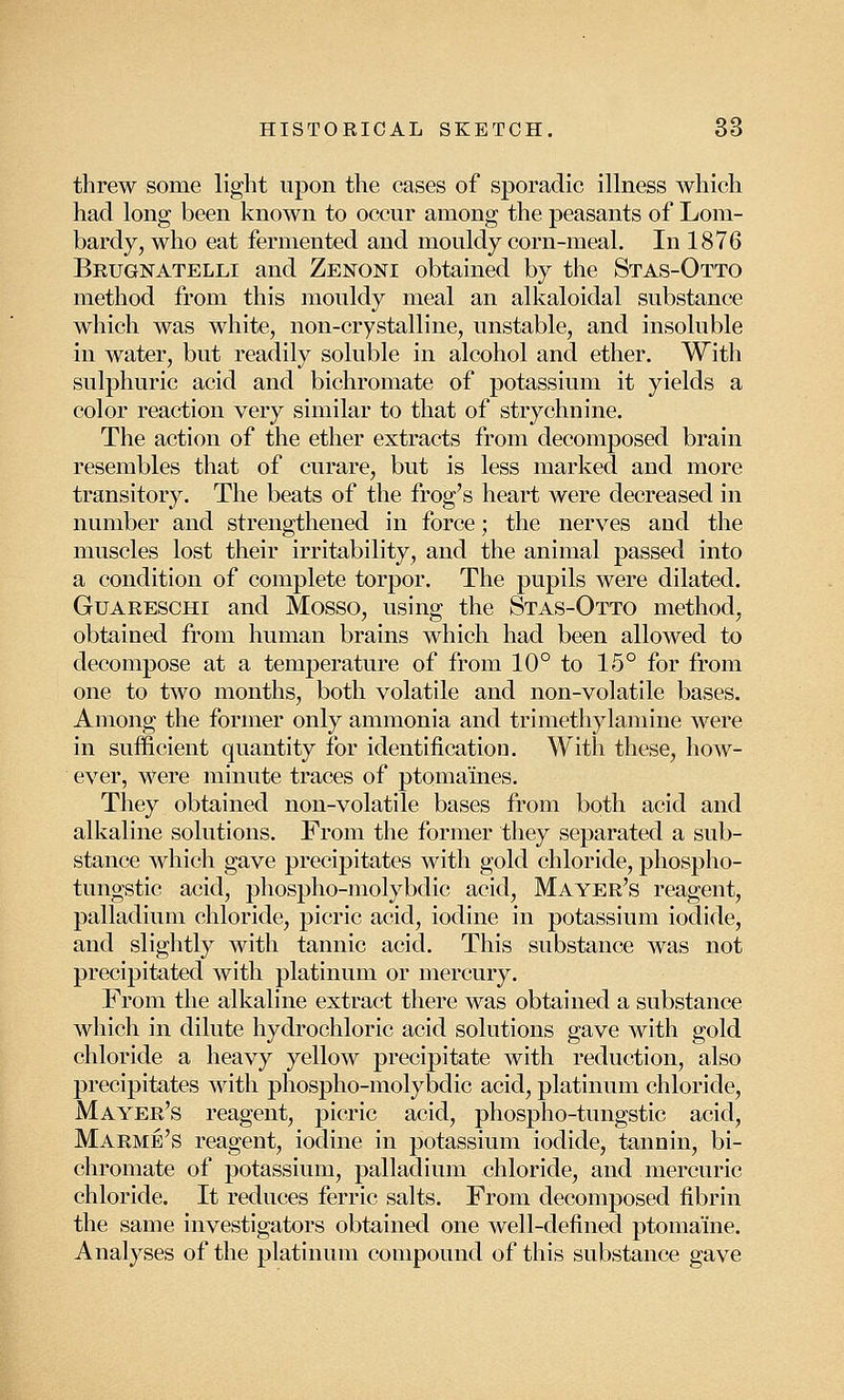 threw some light upon the cases of sporadic illness which had long been known to occur among the peasants of Lom- bardy, who eat fermented and mouldy corn-meal. In 1876 Brugnatelli and Zenoni obtained by the Stas-Otto method from this mouldy meal an alkaloidal substance which was white, non-crystalline, unstable, and insoluble in water, but readily soluble in alcohol and ether. With sulphuric acid and bichromate of potassium it yields a color reaction very similar to that of strychnine. The action of the ether extracts from decomposed brain resembles that of curare, but is less marked and more transitory. The beats of the frog's heart were decreased in number and strengthened in force; the nerves and the muscles lost their irritability, and the animal passed into a condition of complete torpor. The pupils were dilated. Guareschi and Mosso, using the Stas-Otto method, obtained from human brains which had been allowed to decompose at a temperature of from 10° to 15° for from one to two months, both volatile and non-volatile bases. Among the former only ammonia and trimethylamine were in sufficient quantity for identification. With these, how- ever, were minute traces of ptomaines. They obtained non-volatile bases from both acid and alkaline solutions. From the former they separated a sub- stance which gave precipitates with gold chloride, phospho- tungstic acid, phospho-molybdic acid, Mayer's reagent, palladium chloride, picric acid, iodine in potassium iodide, and slightly with tannic acid. This substance was not precipitated with platinum or mercury. From the alkaline extract there was obtained a substance which in dilute hydrochloric acid solutions gave with gold chloride a heavy yellow precipitate with reduction, also precipitates with phospho-molybdic acid, platinum chloride, Mayer's reagent, picric acid, phospho-tungstic acid, Marme's reagent, iodine in potassium iodide, tannin, bi- chromate of potassium, palladium chloride, and mercuric chloride. It reduces ferric salts. From decomposed fibrin the same investigators obtained one well-defined ptomaine. Analyses of the platinum compound of this substance gave