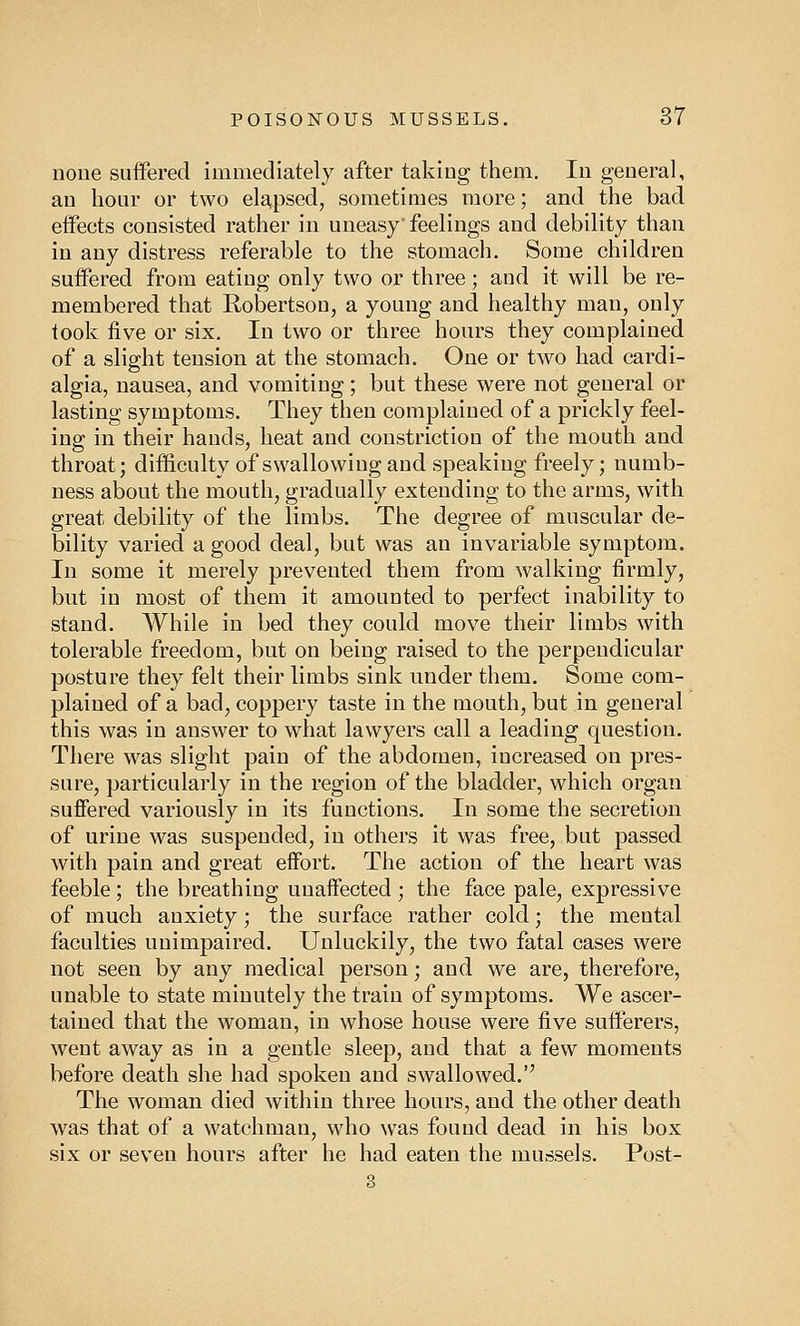 none suffered immediately after taking them. In general, an hour or two elapsed, sometimes more; and the bad effects consisted rather in uneasy'feelings and debility than in any distress referable to the stomach. Some children suffered from eating only two or three; and it will be re- membered that Robertson, a young and healthy man, only took five or six. In two or three hours they complained of a slight tension at the stomach. One or two had cardi- algia, nausea, and vomiting; but these were not general or lasting symptoms. They then complained of a prickly feel- ing in their hands, heat and constriction of the mouth and throat; difficulty of swallowing and speaking freely; numb- ness about the mouth, gradually extending to the arms, with great debility of the limbs. The degree of muscular de- bility varied a good deal, but was an invariable symptom. In some it merely prevented them from walking firmly, but in most of them it amounted to perfect inability to stand. While in bed they could move their limbs with tolerable freedom, but on being raised to the perpendicular posture they felt their limbs sink under them. Some com- plained of a bad, coppery taste in the mouth, but in general this was in answer to what lawyers call a leading question. There was slight pain of the abdomen, increased on pres- sure, particularly in the region of the bladder, which organ suffered variously in its functions. In some the secretion of urine was suspended, in others it was free, but passed with pain and great effort. The action of the heart was feeble; the breathing unaffected ; the face pale, expressive of much anxiety; the surface rather cold; the mental faculties unimpaired. Unluckily, the two fatal cases were not seen by any medical person; and we are, therefore, unable to state minutely the train of symptoms. We ascer- tained that the woman, in whose house were five sufferers, went away as in a gentle sleep, and that a few moments before death she had spoken and swallowed. The woman died within three hours, and the other death was that of a watchman, who was found dead in his box six or seven hours after he had eaten the mussels. Post-